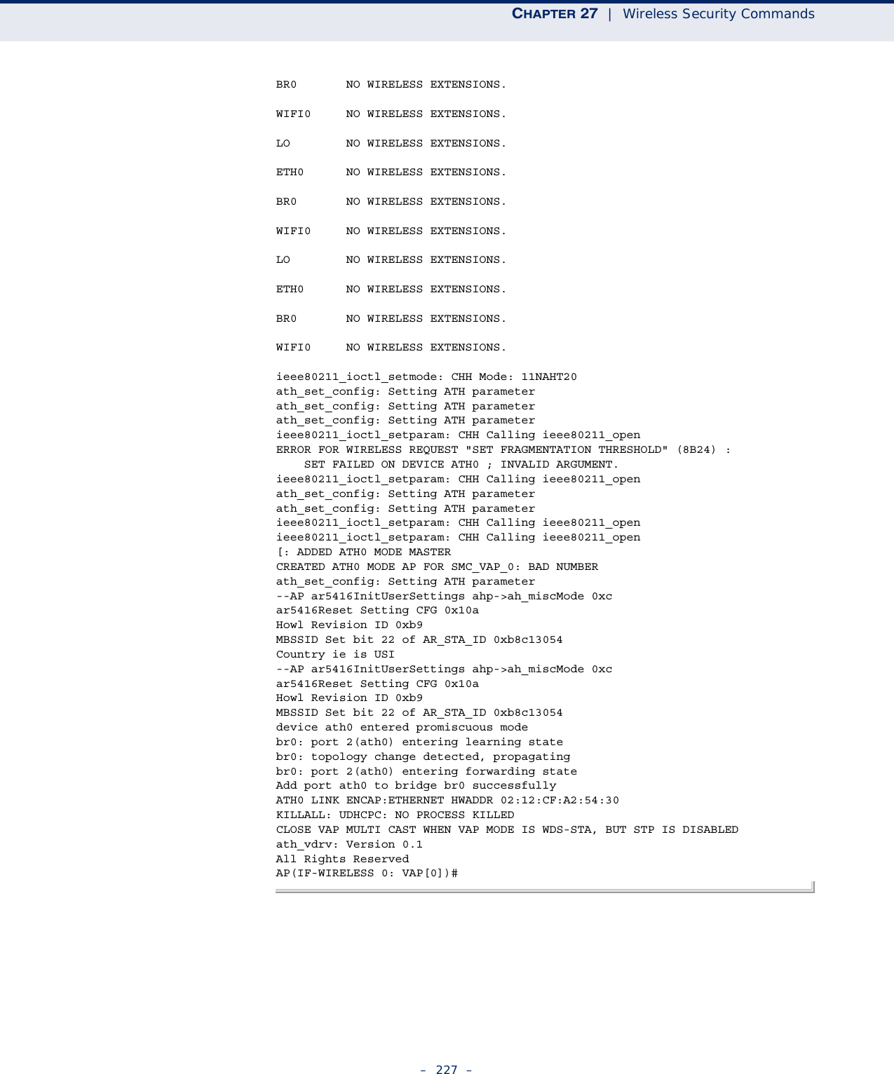 CHAPTER 27  |  Wireless Security Commands–  227  –BR0       NO WIRELESS EXTENSIONS.WIFI0     NO WIRELESS EXTENSIONS.LO        NO WIRELESS EXTENSIONS.ETH0      NO WIRELESS EXTENSIONS.BR0       NO WIRELESS EXTENSIONS.WIFI0     NO WIRELESS EXTENSIONS.LO        NO WIRELESS EXTENSIONS.ETH0      NO WIRELESS EXTENSIONS.BR0       NO WIRELESS EXTENSIONS.WIFI0     NO WIRELESS EXTENSIONS.ieee80211_ioctl_setmode: CHH Mode: 11NAHT20ath_set_config: Setting ATH parameterath_set_config: Setting ATH parameterath_set_config: Setting ATH parameterieee80211_ioctl_setparam: CHH Calling ieee80211_openERROR FOR WIRELESS REQUEST &quot;SET FRAGMENTATION THRESHOLD&quot; (8B24) :    SET FAILED ON DEVICE ATH0 ; INVALID ARGUMENT.ieee80211_ioctl_setparam: CHH Calling ieee80211_openath_set_config: Setting ATH parameterath_set_config: Setting ATH parameterieee80211_ioctl_setparam: CHH Calling ieee80211_openieee80211_ioctl_setparam: CHH Calling ieee80211_open[: ADDED ATH0 MODE MASTERCREATED ATH0 MODE AP FOR SMC_VAP_0: BAD NUMBERath_set_config: Setting ATH parameter--AP ar5416InitUserSettings ahp-&gt;ah_miscMode 0xcar5416Reset Setting CFG 0x10aHowl Revision ID 0xb9MBSSID Set bit 22 of AR_STA_ID 0xb8c13054Country ie is USI--AP ar5416InitUserSettings ahp-&gt;ah_miscMode 0xcar5416Reset Setting CFG 0x10aHowl Revision ID 0xb9MBSSID Set bit 22 of AR_STA_ID 0xb8c13054device ath0 entered promiscuous modebr0: port 2(ath0) entering learning statebr0: topology change detected, propagatingbr0: port 2(ath0) entering forwarding stateAdd port ath0 to bridge br0 successfullyATH0 LINK ENCAP:ETHERNET HWADDR 02:12:CF:A2:54:30KILLALL: UDHCPC: NO PROCESS KILLEDCLOSE VAP MULTI CAST WHEN VAP MODE IS WDS-STA, BUT STP IS DISABLEDath_vdrv: Version 0.1All Rights ReservedAP(IF-WIRELESS 0: VAP[0])#