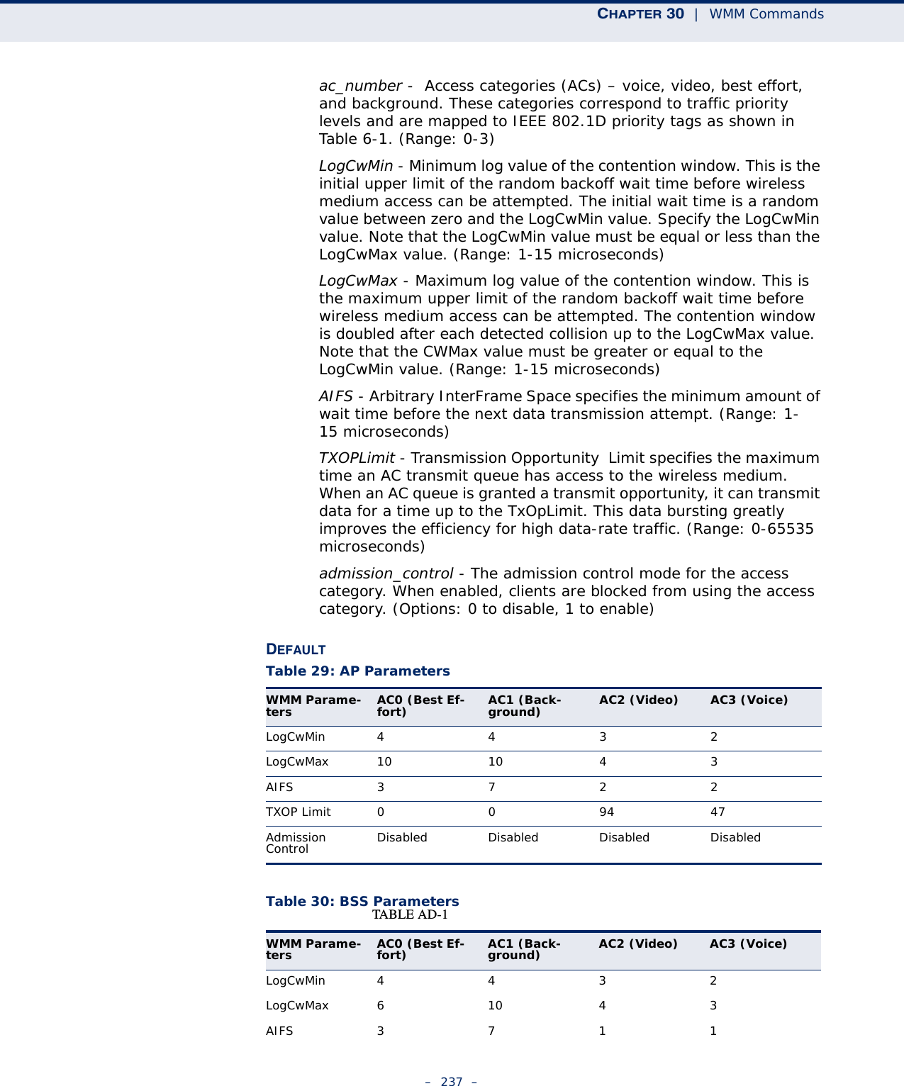 CHAPTER 30  |  WMM Commands–  237  –ac_number -  Access categories (ACs) – voice, video, best effort, and background. These categories correspond to traffic priority levels and are mapped to IEEE 802.1D priority tags as shown in Table 6-1. (Range: 0-3) LogCwMin - Minimum log value of the contention window. This is the initial upper limit of the random backoff wait time before wireless medium access can be attempted. The initial wait time is a random value between zero and the LogCwMin value. Specify the LogCwMin value. Note that the LogCwMin value must be equal or less than the LogCwMax value. (Range: 1-15 microseconds) LogCwMax - Maximum log value of the contention window. This is the maximum upper limit of the random backoff wait time before wireless medium access can be attempted. The contention window is doubled after each detected collision up to the LogCwMax value. Note that the CWMax value must be greater or equal to the LogCwMin value. (Range: 1-15 microseconds) AIFS - Arbitrary InterFrame Space specifies the minimum amount of wait time before the next data transmission attempt. (Range: 1-15 microseconds) TXOPLimit - Transmission Opportunity  Limit specifies the maximum time an AC transmit queue has access to the wireless medium. When an AC queue is granted a transmit opportunity, it can transmit data for a time up to the TxOpLimit. This data bursting greatly improves the efficiency for high data-rate traffic. (Range: 0-65535 microseconds) admission_control - The admission control mode for the access category. When enabled, clients are blocked from using the access category. (Options: 0 to disable, 1 to enable)DEFAULTTable 30: BSS ParametersTable 29: AP ParametersWMM Parame-ters AC0 (Best Ef-fort)  AC1 (Back-ground)  AC2 (Video)  AC3 (Voice) LogCwMin4432LogCwMax 10 10 4 3AIFS3722TXOP Limit  009447Admission Control  Disabled Disabled Disabled DisabledTABLE AD-1 WMM Parame-ters AC0 (Best Ef-fort)  AC1 (Back-ground)  AC2 (Video)  AC3 (Voice) LogCwMin4432LogCwMax 6 10 4 3AIFS3711