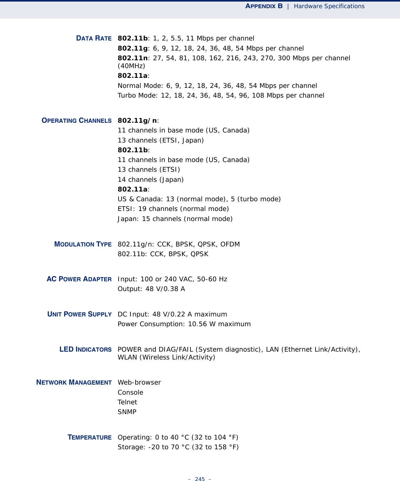 APPENDIX B  |  Hardware Specifications–  245  –DATA RATE 802.11b: 1, 2, 5.5, 11 Mbps per channel802.11g: 6, 9, 12, 18, 24, 36, 48, 54 Mbps per channel802.11n: 27, 54, 81, 108, 162, 216, 243, 270, 300 Mbps per channel (40MHz)802.11a:Normal Mode: 6, 9, 12, 18, 24, 36, 48, 54 Mbps per channelTurbo Mode: 12, 18, 24, 36, 48, 54, 96, 108 Mbps per channelOPERATING CHANNELS 802.11g/n:11 channels in base mode (US, Canada)13 channels (ETSI, Japan)802.11b:11 channels in base mode (US, Canada)13 channels (ETSI)14 channels (Japan)802.11a:US &amp; Canada: 13 (normal mode), 5 (turbo mode)ETSI: 19 channels (normal mode)Japan: 15 channels (normal mode)MODULATION TYPE 802.11g/n: CCK, BPSK, QPSK, OFDM802.11b: CCK, BPSK, QPSKAC POWER ADAPTER Input: 100 or 240 VAC, 50-60 HzOutput: 48 V/0.38 AUNIT POWER SUPPLY DC Input: 48 V/0.22 A maximumPower Consumption: 10.56 W maximumLED INDICATORS POWER and DIAG/FAIL (System diagnostic), LAN (Ethernet Link/Activity), WLAN (Wireless Link/Activity)NETWORK MANAGEMENT Web-browserConsoleTelnetSNMPTEMPERATURE Operating: 0 to 40 °C (32 to 104 °F)Storage: -20 to 70 °C (32 to 158 °F)