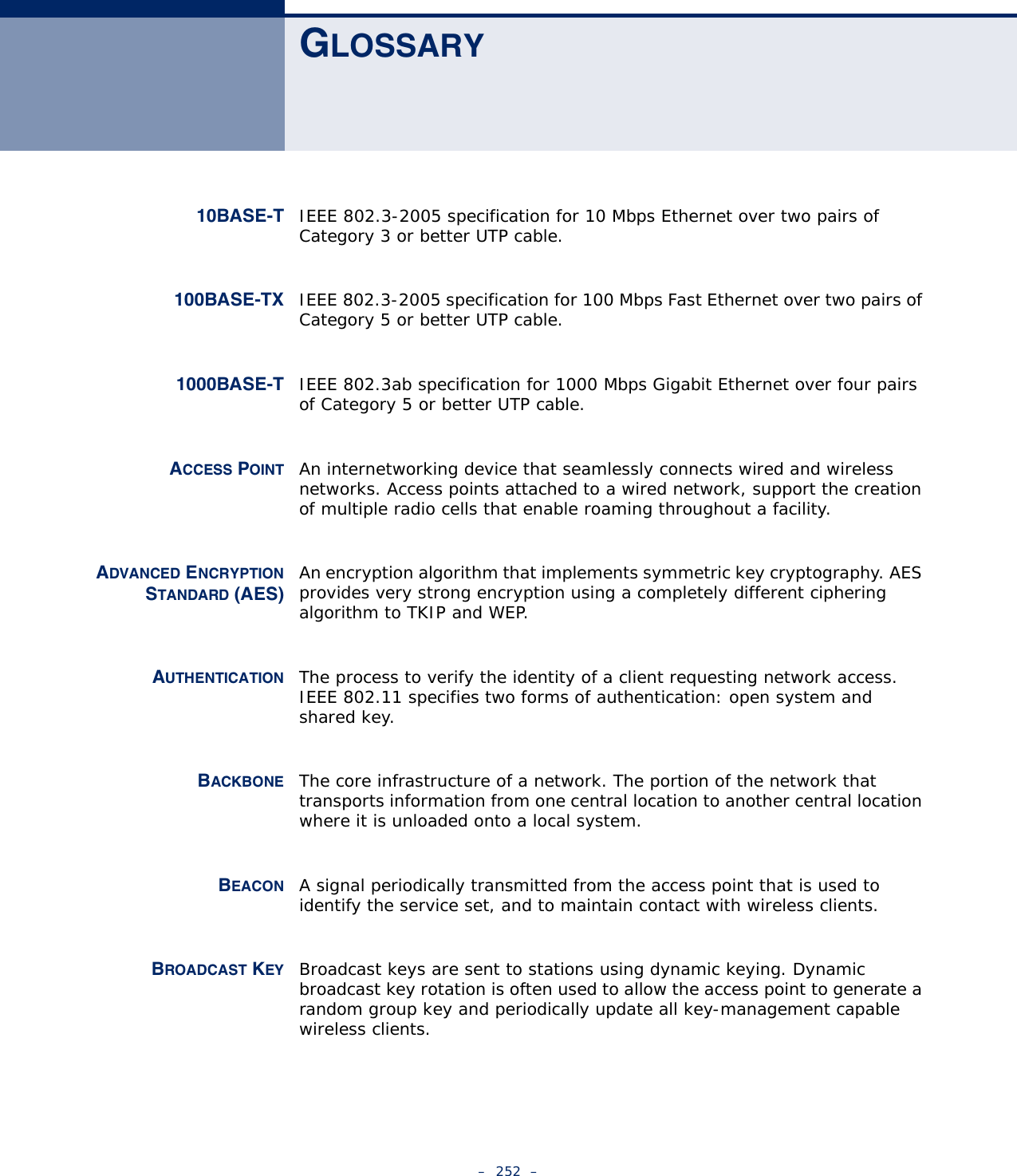 –  252  –GLOSSARY10BASE-T IEEE 802.3-2005 specification for 10 Mbps Ethernet over two pairs of Category 3 or better UTP cable.100BASE-TX IEEE 802.3-2005 specification for 100 Mbps Fast Ethernet over two pairs of Category 5 or better UTP cable.1000BASE-T IEEE 802.3ab specification for 1000 Mbps Gigabit Ethernet over four pairs of Category 5 or better UTP cable.ACCESS POINT An internetworking device that seamlessly connects wired and wireless networks. Access points attached to a wired network, support the creation of multiple radio cells that enable roaming throughout a facility.ADVANCED ENCRYPTIONSTANDARD (AES)An encryption algorithm that implements symmetric key cryptography. AES provides very strong encryption using a completely different ciphering algorithm to TKIP and WEP.AUTHENTICATION The process to verify the identity of a client requesting network access. IEEE 802.11 specifies two forms of authentication: open system and shared key.BACKBONE The core infrastructure of a network. The portion of the network that transports information from one central location to another central location where it is unloaded onto a local system.BEACON A signal periodically transmitted from the access point that is used to identify the service set, and to maintain contact with wireless clients.BROADCAST KEY Broadcast keys are sent to stations using dynamic keying. Dynamic broadcast key rotation is often used to allow the access point to generate a random group key and periodically update all key-management capable wireless clients.