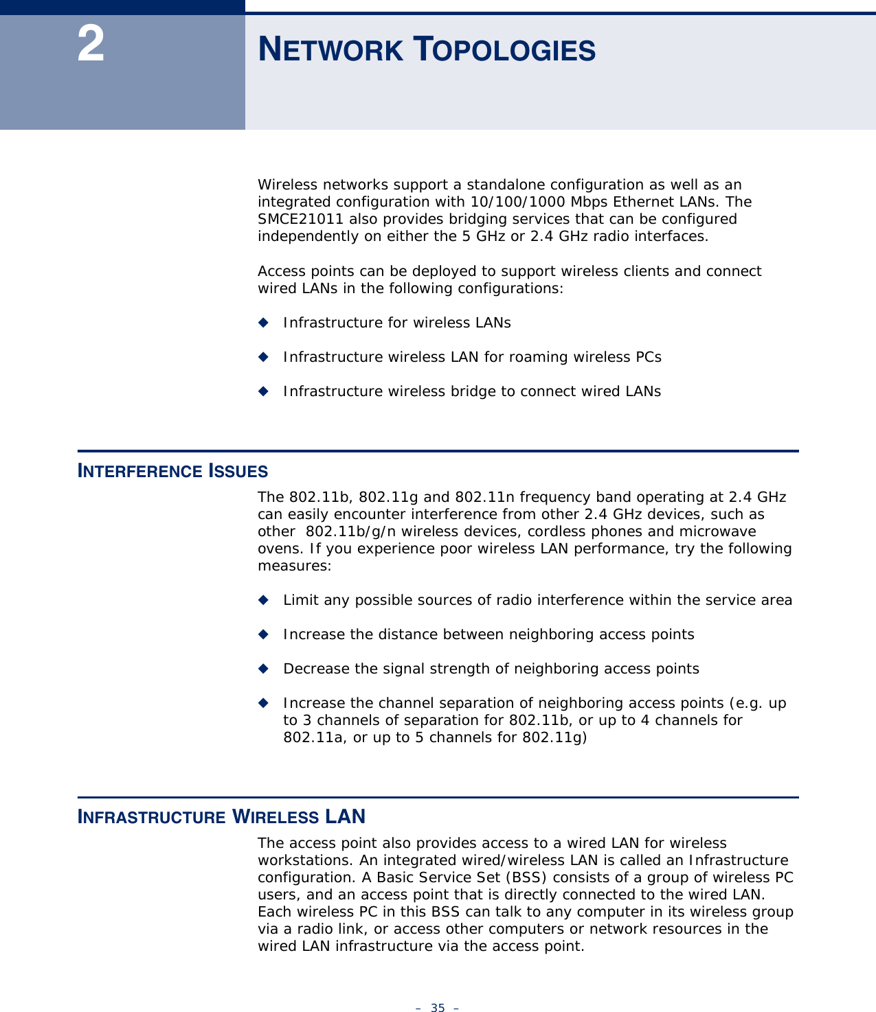 –  35  –2NETWORK TOPOLOGIESWireless networks support a standalone configuration as well as an integrated configuration with 10/100/1000 Mbps Ethernet LANs. The SMCE21011 also provides bridging services that can be configured independently on either the 5 GHz or 2.4 GHz radio interfaces.Access points can be deployed to support wireless clients and connect wired LANs in the following configurations:◆Infrastructure for wireless LANs◆Infrastructure wireless LAN for roaming wireless PCs◆Infrastructure wireless bridge to connect wired LANsINTERFERENCE ISSUESThe 802.11b, 802.11g and 802.11n frequency band operating at 2.4 GHz can easily encounter interference from other 2.4 GHz devices, such as other  802.11b/g/n wireless devices, cordless phones and microwave ovens. If you experience poor wireless LAN performance, try the following measures: ◆Limit any possible sources of radio interference within the service area◆Increase the distance between neighboring access points◆Decrease the signal strength of neighboring access points◆Increase the channel separation of neighboring access points (e.g. up to 3 channels of separation for 802.11b, or up to 4 channels for 802.11a, or up to 5 channels for 802.11g)INFRASTRUCTURE WIRELESS LANThe access point also provides access to a wired LAN for wireless workstations. An integrated wired/wireless LAN is called an Infrastructure configuration. A Basic Service Set (BSS) consists of a group of wireless PC users, and an access point that is directly connected to the wired LAN. Each wireless PC in this BSS can talk to any computer in its wireless group via a radio link, or access other computers or network resources in the wired LAN infrastructure via the access point.