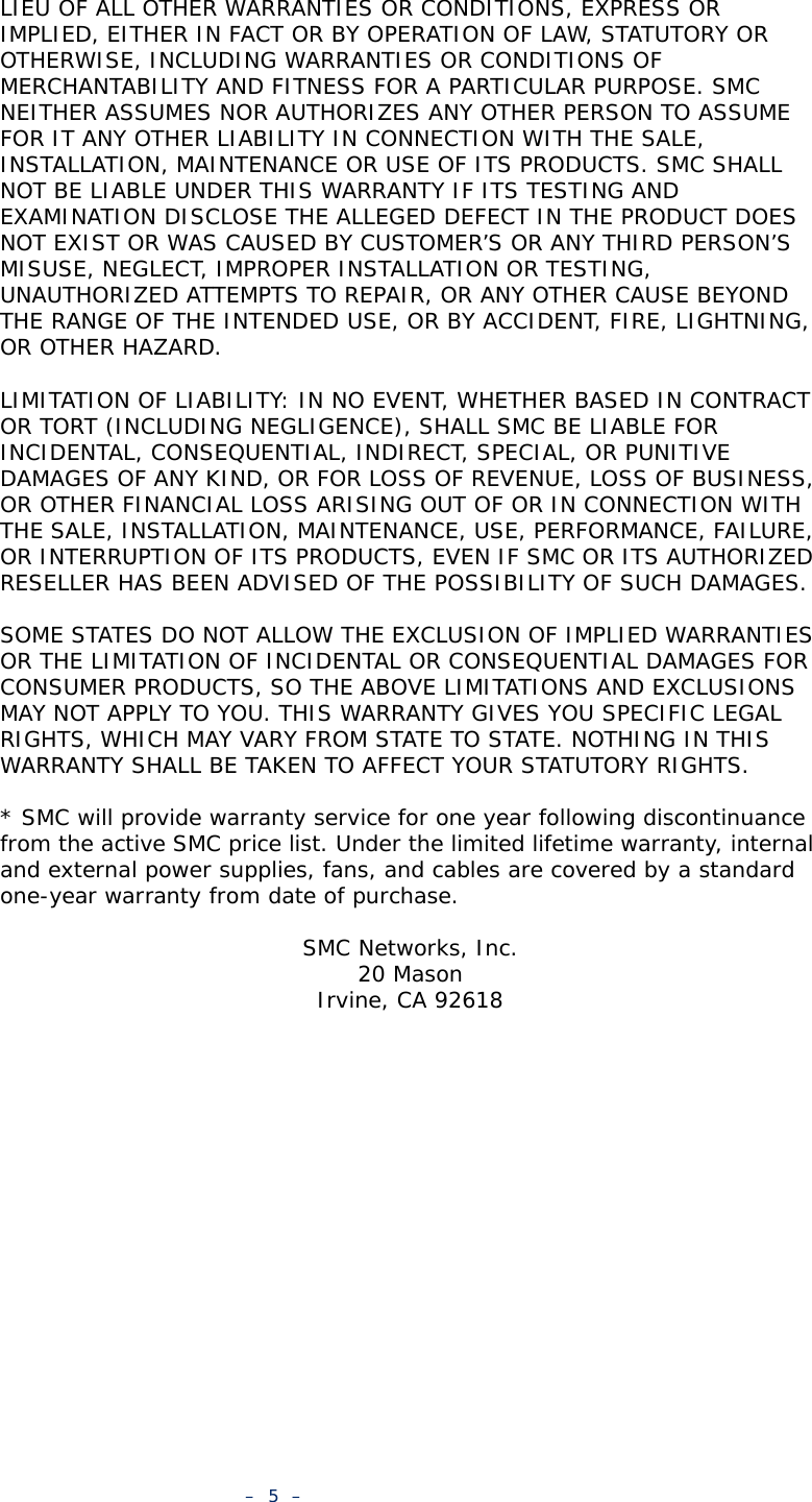 –  5  –LIEU OF ALL OTHER WARRANTIES OR CONDITIONS, EXPRESS OR IMPLIED, EITHER IN FACT OR BY OPERATION OF LAW, STATUTORY OR OTHERWISE, INCLUDING WARRANTIES OR CONDITIONS OF MERCHANTABILITY AND FITNESS FOR A PARTICULAR PURPOSE. SMC NEITHER ASSUMES NOR AUTHORIZES ANY OTHER PERSON TO ASSUME FOR IT ANY OTHER LIABILITY IN CONNECTION WITH THE SALE, INSTALLATION, MAINTENANCE OR USE OF ITS PRODUCTS. SMC SHALL NOT BE LIABLE UNDER THIS WARRANTY IF ITS TESTING AND EXAMINATION DISCLOSE THE ALLEGED DEFECT IN THE PRODUCT DOES NOT EXIST OR WAS CAUSED BY CUSTOMER’S OR ANY THIRD PERSON’S MISUSE, NEGLECT, IMPROPER INSTALLATION OR TESTING, UNAUTHORIZED ATTEMPTS TO REPAIR, OR ANY OTHER CAUSE BEYOND THE RANGE OF THE INTENDED USE, OR BY ACCIDENT, FIRE, LIGHTNING, OR OTHER HAZARD.LIMITATION OF LIABILITY: IN NO EVENT, WHETHER BASED IN CONTRACT OR TORT (INCLUDING NEGLIGENCE), SHALL SMC BE LIABLE FOR INCIDENTAL, CONSEQUENTIAL, INDIRECT, SPECIAL, OR PUNITIVE DAMAGES OF ANY KIND, OR FOR LOSS OF REVENUE, LOSS OF BUSINESS, OR OTHER FINANCIAL LOSS ARISING OUT OF OR IN CONNECTION WITH THE SALE, INSTALLATION, MAINTENANCE, USE, PERFORMANCE, FAILURE, OR INTERRUPTION OF ITS PRODUCTS, EVEN IF SMC OR ITS AUTHORIZED RESELLER HAS BEEN ADVISED OF THE POSSIBILITY OF SUCH DAMAGES. SOME STATES DO NOT ALLOW THE EXCLUSION OF IMPLIED WARRANTIES OR THE LIMITATION OF INCIDENTAL OR CONSEQUENTIAL DAMAGES FOR CONSUMER PRODUCTS, SO THE ABOVE LIMITATIONS AND EXCLUSIONS MAY NOT APPLY TO YOU. THIS WARRANTY GIVES YOU SPECIFIC LEGAL RIGHTS, WHICH MAY VARY FROM STATE TO STATE. NOTHING IN THIS WARRANTY SHALL BE TAKEN TO AFFECT YOUR STATUTORY RIGHTS.* SMC will provide warranty service for one year following discontinuance from the active SMC price list. Under the limited lifetime warranty, internal and external power supplies, fans, and cables are covered by a standard one-year warranty from date of purchase.SMC Networks, Inc.20 MasonIrvine, CA 92618