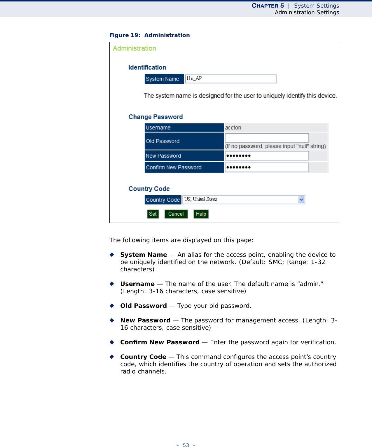 CHAPTER 5  |  System SettingsAdministration Settings–  53  –Figure 19:  AdministrationThe following items are displayed on this page:◆System Name — An alias for the access point, enabling the device to be uniquely identified on the network. (Default: SMC; Range: 1-32 characters)◆Username — The name of the user. The default name is “admin.” (Length: 3-16 characters, case sensitive)◆Old Password — Type your old password.◆New Password — The password for management access. (Length: 3-16 characters, case sensitive) ◆Confirm New Password — Enter the password again for verification.◆Country Code — This command configures the access point’s country code, which identifies the country of operation and sets the authorized radio channels.