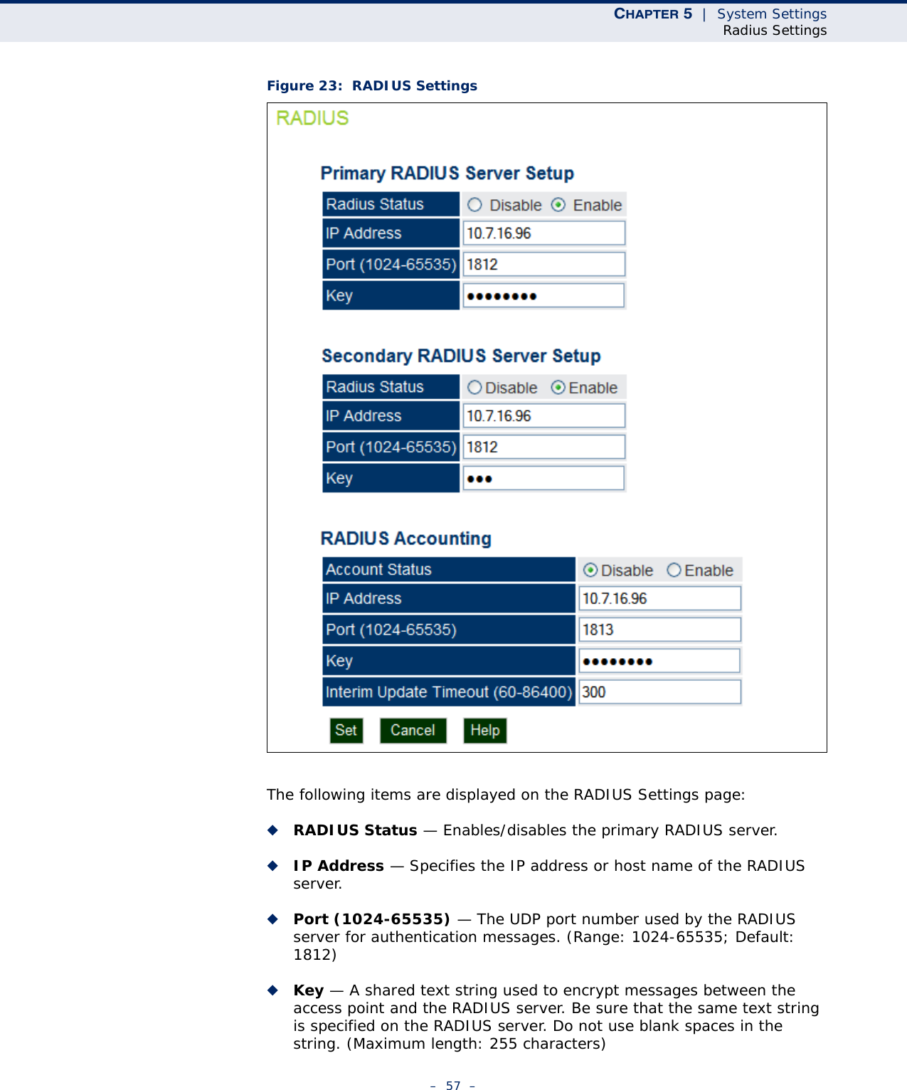 CHAPTER 5  |  System SettingsRadius Settings–  57  –Figure 23:  RADIUS SettingsThe following items are displayed on the RADIUS Settings page:◆RADIUS Status — Enables/disables the primary RADIUS server.◆IP Address — Specifies the IP address or host name of the RADIUS server.◆Port (1024-65535) — The UDP port number used by the RADIUS server for authentication messages. (Range: 1024-65535; Default: 1812)◆Key — A shared text string used to encrypt messages between the access point and the RADIUS server. Be sure that the same text string is specified on the RADIUS server. Do not use blank spaces in the string. (Maximum length: 255 characters)