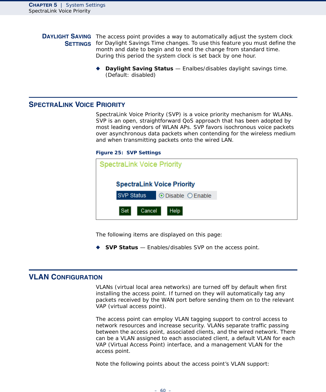 CHAPTER 5  |  System SettingsSpectraLink Voice Priority–  60  –DAYLIGHT SAVINGSETTINGSThe access point provides a way to automatically adjust the system clock for Daylight Savings Time changes. To use this feature you must define the month and date to begin and to end the change from standard time. During this period the system clock is set back by one hour.◆Daylight Saving Status — Enalbes/disables daylight savings time. (Default: disabled)SPECTRALINK VOICE PRIORITYSpectraLink Voice Priority (SVP) is a voice priority mechanism for WLANs. SVP is an open, straightforward QoS approach that has been adopted by most leading vendors of WLAN APs. SVP favors isochronous voice packets over asynchronous data packets when contending for the wireless medium and when transmitting packets onto the wired LAN.Figure 25:  SVP SettingsThe following items are displayed on this page:◆SVP Status — Enables/disables SVP on the access point.VLAN CONFIGURATIONVLANs (virtual local area networks) are turned off by default when first installing the access point. If turned on they will automatically tag any packets received by the WAN port before sending them on to the relevant VAP (virtual access point).The access point can employ VLAN tagging support to control access to network resources and increase security. VLANs separate traffic passing between the access point, associated clients, and the wired network. There can be a VLAN assigned to each associated client, a default VLAN for each VAP (Virtual Access Point) interface, and a management VLAN for the access point.Note the following points about the access point’s VLAN support: