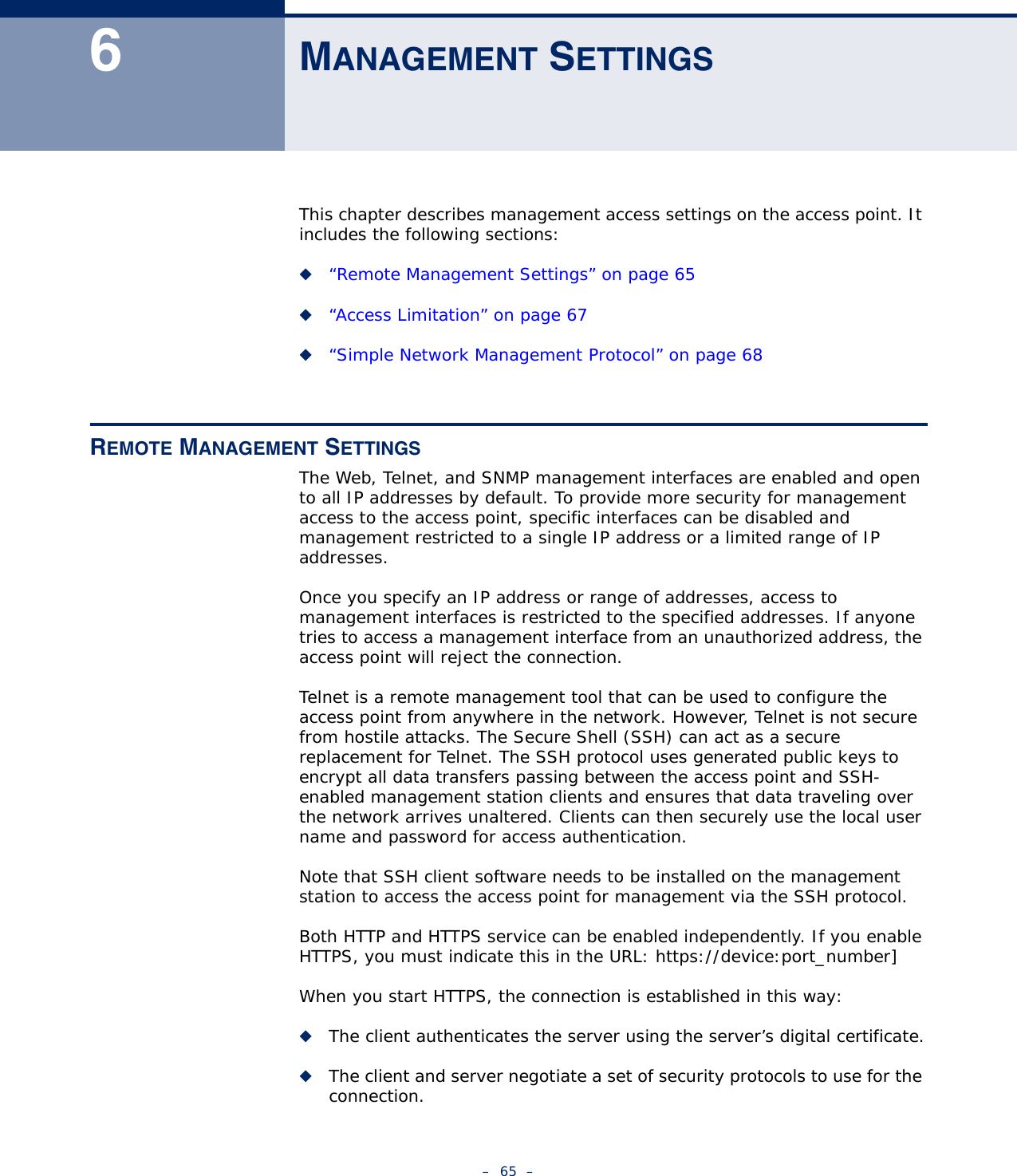 –  65  –6MANAGEMENT SETTINGSThis chapter describes management access settings on the access point. It includes the following sections:◆“Remote Management Settings” on page 65◆“Access Limitation” on page 67◆“Simple Network Management Protocol” on page 68REMOTE MANAGEMENT SETTINGSThe Web, Telnet, and SNMP management interfaces are enabled and open to all IP addresses by default. To provide more security for management access to the access point, specific interfaces can be disabled and management restricted to a single IP address or a limited range of IP addresses.Once you specify an IP address or range of addresses, access to management interfaces is restricted to the specified addresses. If anyone tries to access a management interface from an unauthorized address, the access point will reject the connection.Telnet is a remote management tool that can be used to configure the access point from anywhere in the network. However, Telnet is not secure from hostile attacks. The Secure Shell (SSH) can act as a secure replacement for Telnet. The SSH protocol uses generated public keys to encrypt all data transfers passing between the access point and SSH-enabled management station clients and ensures that data traveling over the network arrives unaltered. Clients can then securely use the local user name and password for access authentication.Note that SSH client software needs to be installed on the management station to access the access point for management via the SSH protocol.Both HTTP and HTTPS service can be enabled independently. If you enable HTTPS, you must indicate this in the URL: https://device:port_number]When you start HTTPS, the connection is established in this way:◆The client authenticates the server using the server’s digital certificate.◆The client and server negotiate a set of security protocols to use for the connection.