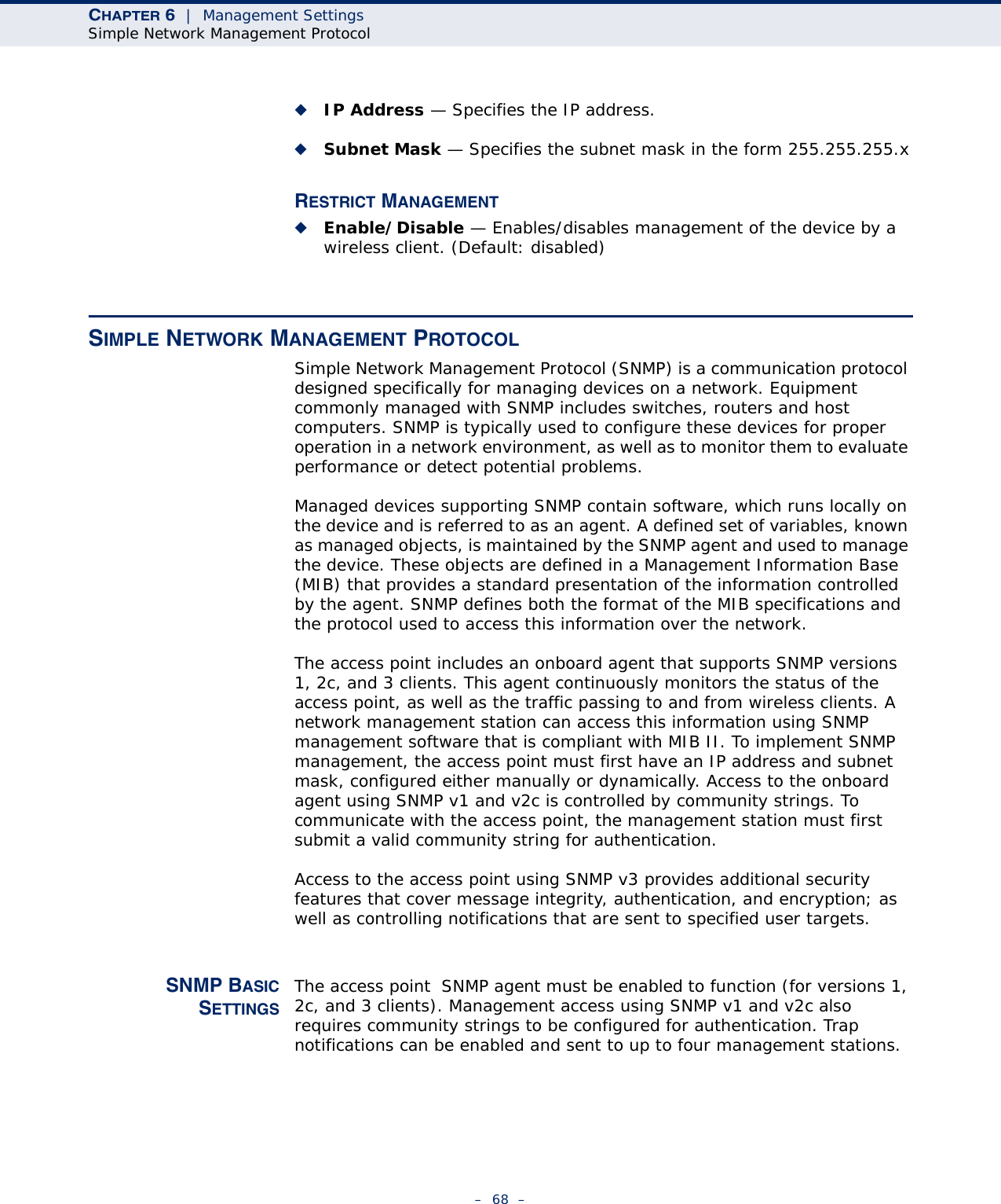 CHAPTER 6  |  Management SettingsSimple Network Management Protocol–  68  –◆IP Address — Specifies the IP address.◆Subnet Mask — Specifies the subnet mask in the form 255.255.255.xRESTRICT MANAGEMENT◆Enable/Disable — Enables/disables management of the device by a wireless client. (Default: disabled)SIMPLE NETWORK MANAGEMENT PROTOCOLSimple Network Management Protocol (SNMP) is a communication protocol designed specifically for managing devices on a network. Equipment commonly managed with SNMP includes switches, routers and host computers. SNMP is typically used to configure these devices for proper operation in a network environment, as well as to monitor them to evaluate performance or detect potential problems.Managed devices supporting SNMP contain software, which runs locally on the device and is referred to as an agent. A defined set of variables, known as managed objects, is maintained by the SNMP agent and used to manage the device. These objects are defined in a Management Information Base (MIB) that provides a standard presentation of the information controlled by the agent. SNMP defines both the format of the MIB specifications and the protocol used to access this information over the network.The access point includes an onboard agent that supports SNMP versions 1, 2c, and 3 clients. This agent continuously monitors the status of the access point, as well as the traffic passing to and from wireless clients. A network management station can access this information using SNMP management software that is compliant with MIB II. To implement SNMP management, the access point must first have an IP address and subnet mask, configured either manually or dynamically. Access to the onboard agent using SNMP v1 and v2c is controlled by community strings. To communicate with the access point, the management station must first submit a valid community string for authentication.Access to the access point using SNMP v3 provides additional security features that cover message integrity, authentication, and encryption; as well as controlling notifications that are sent to specified user targets.SNMP BASICSETTINGSThe access point  SNMP agent must be enabled to function (for versions 1, 2c, and 3 clients). Management access using SNMP v1 and v2c also requires community strings to be configured for authentication. Trap notifications can be enabled and sent to up to four management stations.