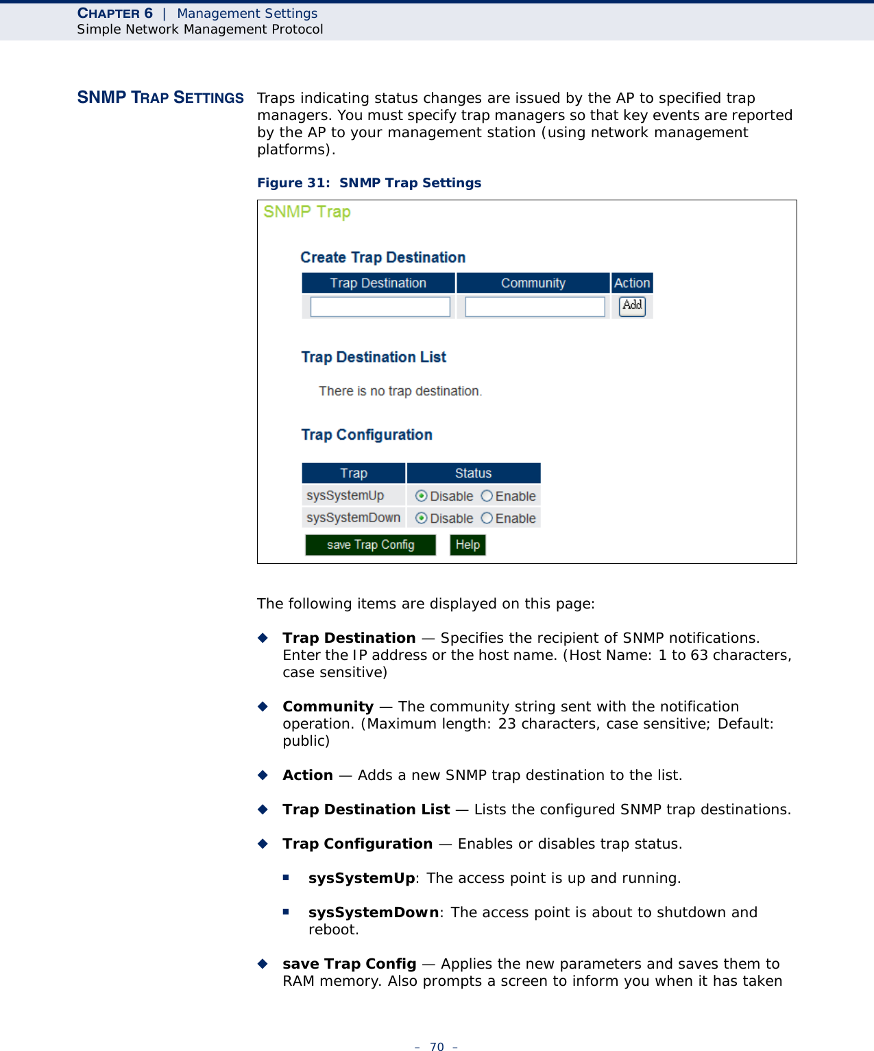 CHAPTER 6  |  Management SettingsSimple Network Management Protocol–  70  –SNMP TRAP SETTINGS Traps indicating status changes are issued by the AP to specified trap managers. You must specify trap managers so that key events are reported by the AP to your management station (using network management platforms). Figure 31:  SNMP Trap SettingsThe following items are displayed on this page:◆Trap Destination — Specifies the recipient of SNMP notifications. Enter the IP address or the host name. (Host Name: 1 to 63 characters, case sensitive)◆Community — The community string sent with the notification operation. (Maximum length: 23 characters, case sensitive; Default: public)◆Action — Adds a new SNMP trap destination to the list.◆Trap Destination List — Lists the configured SNMP trap destinations.◆Trap Configuration — Enables or disables trap status.■sysSystemUp: The access point is up and running.■sysSystemDown: The access point is about to shutdown and reboot.◆save Trap Config — Applies the new parameters and saves them to RAM memory. Also prompts a screen to inform you when it has taken 