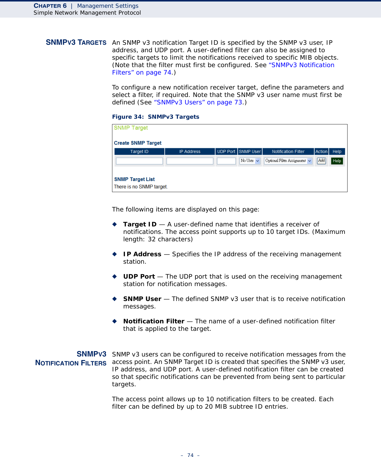 CHAPTER 6  |  Management SettingsSimple Network Management Protocol–  74  –SNMPV3 TARGETS An SNMP v3 notification Target ID is specified by the SNMP v3 user, IP address, and UDP port. A user-defined filter can also be assigned to specific targets to limit the notifications received to specific MIB objects. (Note that the filter must first be configured. See “SNMPv3 Notification Filters” on page 74.)To configure a new notification receiver target, define the parameters and select a filter, if required. Note that the SNMP v3 user name must first be defined (See “SNMPv3 Users” on page 73.)Figure 34:  SNMPv3 TargetsThe following items are displayed on this page:◆Target ID — A user-defined name that identifies a receiver of notifications. The access point supports up to 10 target IDs. (Maximum length: 32 characters)◆IP Address — Specifies the IP address of the receiving management station.◆UDP Port — The UDP port that is used on the receiving management station for notification messages.◆SNMP User — The defined SNMP v3 user that is to receive notification messages.◆Notification Filter — The name of a user-defined notification filter that is applied to the target.SNMPV3NOTIFICATION FILTERSSNMP v3 users can be configured to receive notification messages from the access point. An SNMP Target ID is created that specifies the SNMP v3 user, IP address, and UDP port. A user-defined notification filter can be created so that specific notifications can be prevented from being sent to particular targets.The access point allows up to 10 notification filters to be created. Each filter can be defined by up to 20 MIB subtree ID entries.