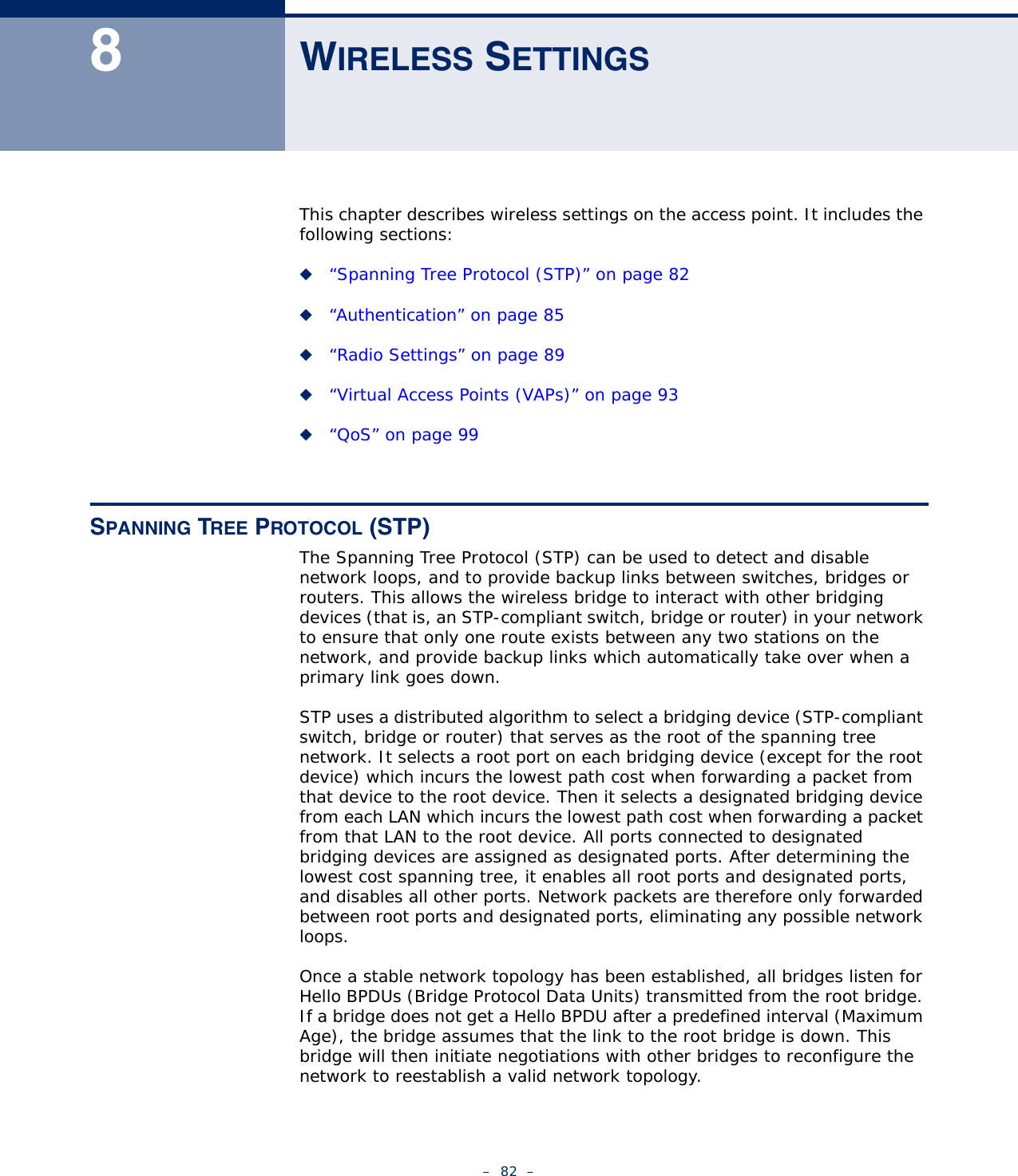 –  82  –8WIRELESS SETTINGSThis chapter describes wireless settings on the access point. It includes the following sections:◆“Spanning Tree Protocol (STP)” on page 82◆“Authentication” on page 85◆“Radio Settings” on page 89◆“Virtual Access Points (VAPs)” on page 93◆“QoS” on page 99SPANNING TREE PROTOCOL (STP)The Spanning Tree Protocol (STP) can be used to detect and disable network loops, and to provide backup links between switches, bridges or routers. This allows the wireless bridge to interact with other bridging devices (that is, an STP-compliant switch, bridge or router) in your network to ensure that only one route exists between any two stations on the network, and provide backup links which automatically take over when a primary link goes down.STP uses a distributed algorithm to select a bridging device (STP-compliant switch, bridge or router) that serves as the root of the spanning tree network. It selects a root port on each bridging device (except for the root device) which incurs the lowest path cost when forwarding a packet from that device to the root device. Then it selects a designated bridging device from each LAN which incurs the lowest path cost when forwarding a packet from that LAN to the root device. All ports connected to designated bridging devices are assigned as designated ports. After determining the lowest cost spanning tree, it enables all root ports and designated ports, and disables all other ports. Network packets are therefore only forwarded between root ports and designated ports, eliminating any possible network loops.Once a stable network topology has been established, all bridges listen for Hello BPDUs (Bridge Protocol Data Units) transmitted from the root bridge. If a bridge does not get a Hello BPDU after a predefined interval (Maximum Age), the bridge assumes that the link to the root bridge is down. This bridge will then initiate negotiations with other bridges to reconfigure the network to reestablish a valid network topology.