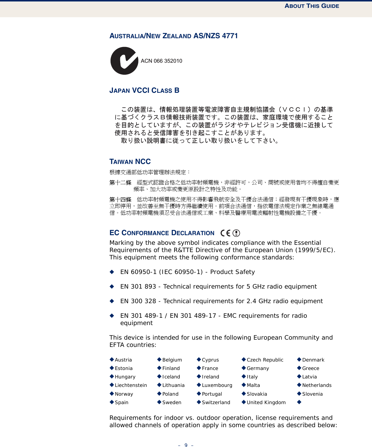 ABOUT THIS GUIDE–  9  –AUSTRALIA/NEW ZEALAND AS/NZS 4771JAPAN VCCI CLASS BTAIWAN NCC根據交通部低功率管理辦法規定：第十二條　經型式認證合格之低功率射頻電機，非經許可，公司、商號或使用者均不得擅自變更頻率、加大功率或變更原設計之特性及功能。第十四條　低功率射頻電機之使用不得影響飛航安全及干擾合法通信；經發現有干擾現象時，應立即停用，並改善至無干擾時方得繼續使用。前項合法通信，指依電信法規定作業之無線電通信。低功率射頻電機須忍受合法通信或工業、科學及醫療用電波輻射性電機設備之干擾。EC CONFORMANCE DECLARATION Marking by the above symbol indicates compliance with the Essential Requirements of the R&amp;TTE Directive of the European Union (1999/5/EC). This equipment meets the following conformance standards:◆EN 60950-1 (IEC 60950-1) - Product Safety◆EN 301 893 - Technical requirements for 5 GHz radio equipment◆EN 300 328 - Technical requirements for 2.4 GHz radio equipment◆EN 301 489-1 / EN 301 489-17 - EMC requirements for radio equipmentThis device is intended for use in the following European Community and EFTA countries:  Requirements for indoor vs. outdoor operation, license requirements and allowed channels of operation apply in some countries as described below:◆Austria ◆Belgium ◆Cyprus ◆Czech Republic ◆Denmark◆Estonia ◆Finland ◆France ◆Germany ◆Greece◆Hungary ◆Iceland ◆Ireland ◆Italy ◆Latvia◆Liechtenstein ◆Lithuania ◆Luxembourg ◆Malta ◆Netherlands◆Norway ◆Poland ◆Portugal ◆Slovakia ◆Slovenia◆Spain ◆Sweden ◆Switzerland ◆United Kingdom ◆ACN 066 352010