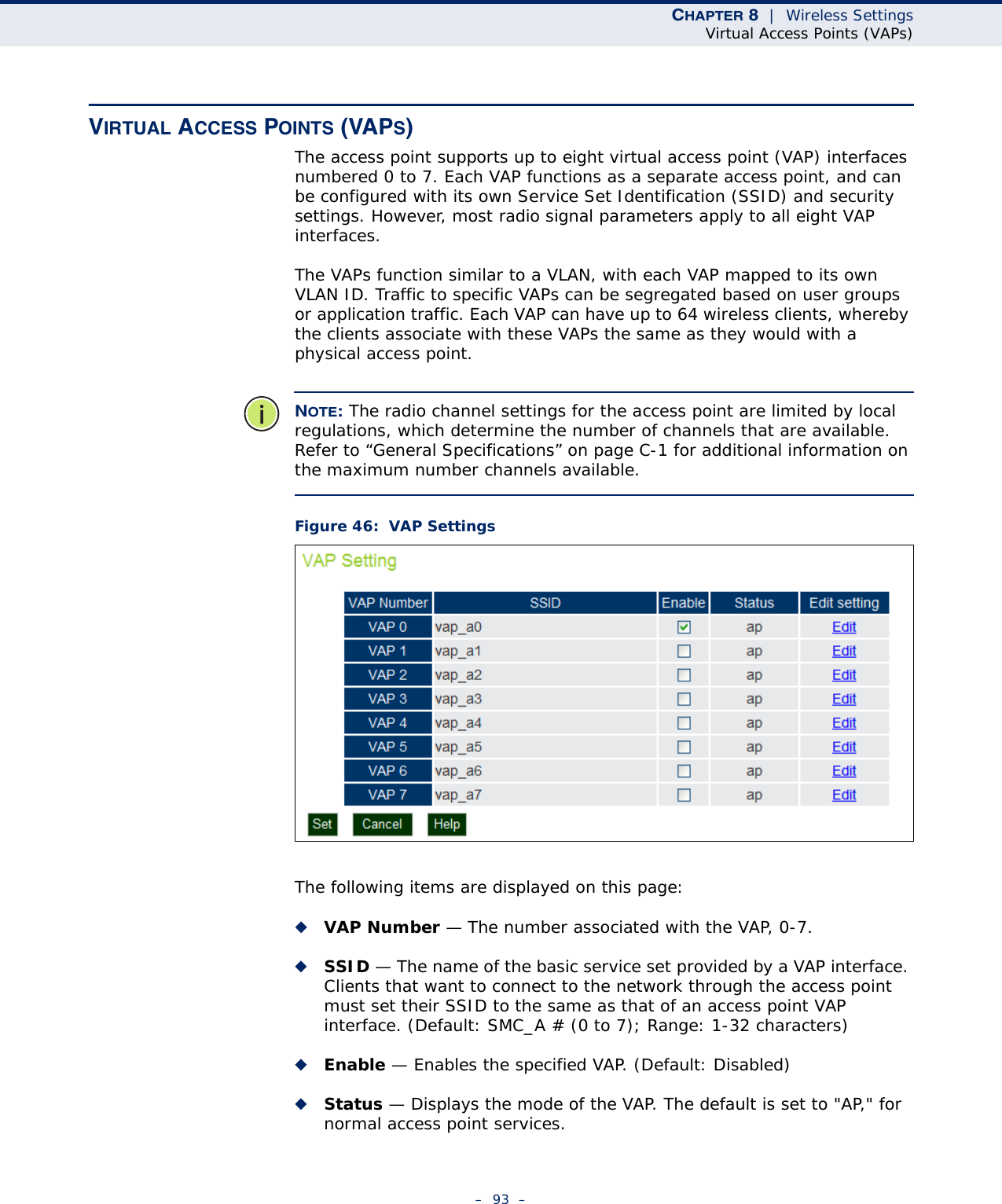 CHAPTER 8  |  Wireless SettingsVirtual Access Points (VAPs)–  93  –VIRTUAL ACCESS POINTS (VAPS)The access point supports up to eight virtual access point (VAP) interfaces numbered 0 to 7. Each VAP functions as a separate access point, and can be configured with its own Service Set Identification (SSID) and security settings. However, most radio signal parameters apply to all eight VAP interfaces. The VAPs function similar to a VLAN, with each VAP mapped to its own VLAN ID. Traffic to specific VAPs can be segregated based on user groups or application traffic. Each VAP can have up to 64 wireless clients, whereby the clients associate with these VAPs the same as they would with a physical access point. NOTE: The radio channel settings for the access point are limited by local regulations, which determine the number of channels that are available. Refer to “General Specifications” on page C-1 for additional information on the maximum number channels available.Figure 46:  VAP SettingsThe following items are displayed on this page:◆VAP Number — The number associated with the VAP, 0-7.◆SSID — The name of the basic service set provided by a VAP interface. Clients that want to connect to the network through the access point must set their SSID to the same as that of an access point VAP interface. (Default: SMC_A # (0 to 7); Range: 1-32 characters)◆Enable — Enables the specified VAP. (Default: Disabled)◆Status — Displays the mode of the VAP. The default is set to &quot;AP,&quot; for normal access point services. 