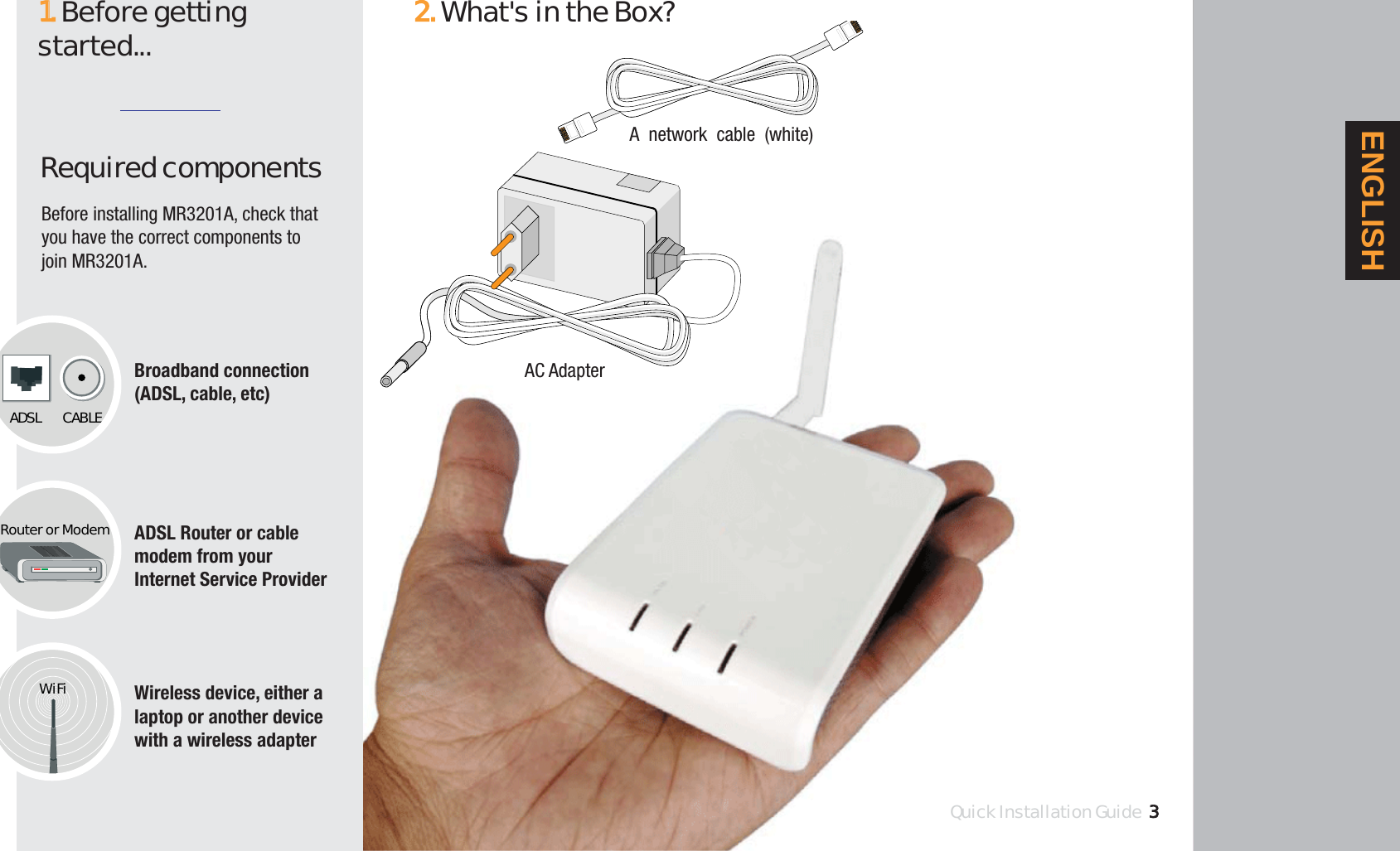 Required componentsBroadband connection(ADSL, cable, etc)ADSL Router or cablemodem from yourInternet Service ProviderWireless device, either alaptop or another devicewith a wireless adapter11.Before getting started...ADSL CABLERouter or ModemWiFiAC AdapterA network cable (white)Quick Installation Guide2.What&apos;s in the Box?Quick Installation Guide3ENGLISHBefore installing MR3201A, check thatyou have the correct components tojoin MR3201A.