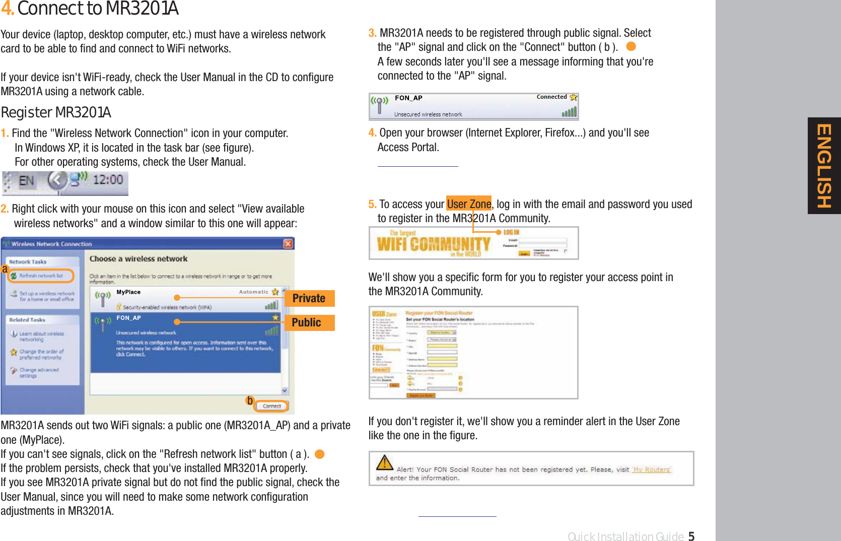 We&apos;ll show you a specific form for you to register your access point in the MR3201A Community.If you don&apos;t register it, we&apos;ll show you a reminder alert in the User Zone like the one in the figure.1. Find the &quot;Wireless Network Connection&quot; icon in your computer.In Windows XP, it is located in the task bar (see figure).For other operating systems, check the User Manual.2. Right click with your mouse on this icon and select &quot;View available wireless networks&quot; and a window similar to this one will appear:Quick Installation Guide 554.Connect to MR3201AYour device (laptop, desktop computer, etc.) must have a wireless networkcard to be able to find and connect to WiFi networks.If your device isn&apos;t WiFi-ready, check the User Manual in the CD to configure MR3201A using a network cable.RegisterMR3201APrivatePublicabMR3201A sends out two WiFi signals: a public one (MR3201A_AP) and a privateone (MyPlace).If you can&apos;t see signals, click on the &quot;Refresh network list&quot; button ( a ).If the problem persists, check that you&apos;ve installed MR3201A properly.If you see MR3201A private signal but do not find the public signal, check theUser Manual, since you will need to make some network configurationadjustments in MR3201A.3. MR3201A needs to be registered through public signal. Selectthe &quot;AP&quot; signal and click on the &quot;Connect&quot; button ( b ).A few seconds later you&apos;ll see a message informing that you&apos;re connected to the &quot;AP&quot; signal.4. Open your browser (Internet Explorer, Firefox...) and you&apos;ll see Access Portal.5. To access your User Zone, log in with the email and password you usedto register in the MR3201A Community.ENGLISH