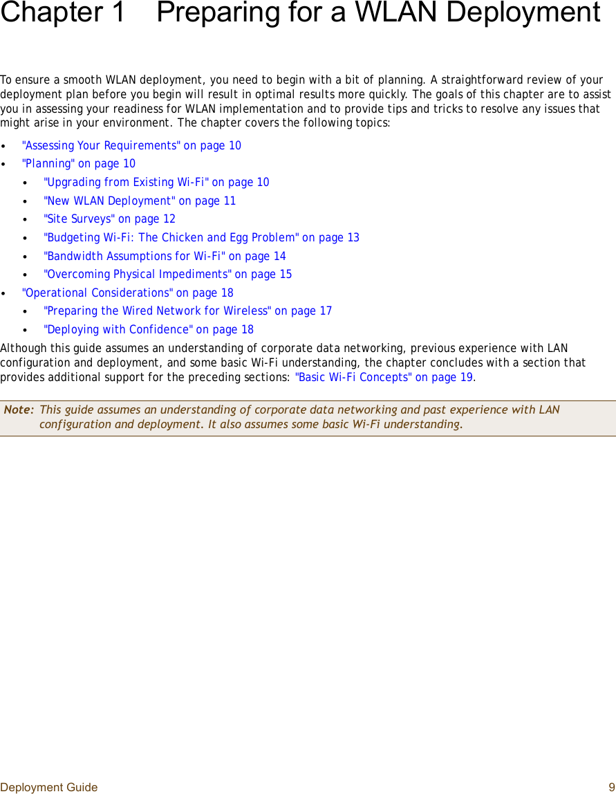 Deployment Guide 9Chapter 1Preparing for a WLAN DeploymentTo ensure a smooth WLAN deployment, you need to begin with a bit of planning. A straightforward review of your deployment plan before you begin will result in optimal results more quickly. The goals of this chapter are to assist you in assessing your readiness for WLAN implementation and to provide tips and tricks to resolve any issues that might arise in your environment. The chapter covers the following topics:•&quot;Assessing Your Requirements&quot; on page10•&quot;Planning&quot; on page10•&quot;Upgrading from Existing Wi-Fi&quot; on page10•&quot;New WLAN Deployment&quot; on page11•&quot;Site Surveys&quot; on page12•&quot;Budgeting Wi-Fi: The Chicken and Egg Problem&quot; on page13•&quot;Bandwidth Assumptions for Wi-Fi&quot; on page14•&quot;Overcoming Physical Impediments&quot; on page15•&quot;Operational Considerations&quot; on page18•&quot;Preparing the Wired Network for Wireless&quot; on page17•&quot;Deploying with Confidence&quot; on page18Although this guide assumes an understanding of corporate data networking, previous experience with LAN configuration and deployment, and some basic Wi-Fi understanding, the chapter concludes with a section that provides additional support for the preceding sections: &quot;Basic Wi-Fi Concepts&quot; on page19.Note: This guide assumes an understanding of corporate data networking and past experience with LAN configuration and deployment. It also assumes some basic Wi-Fi understanding.