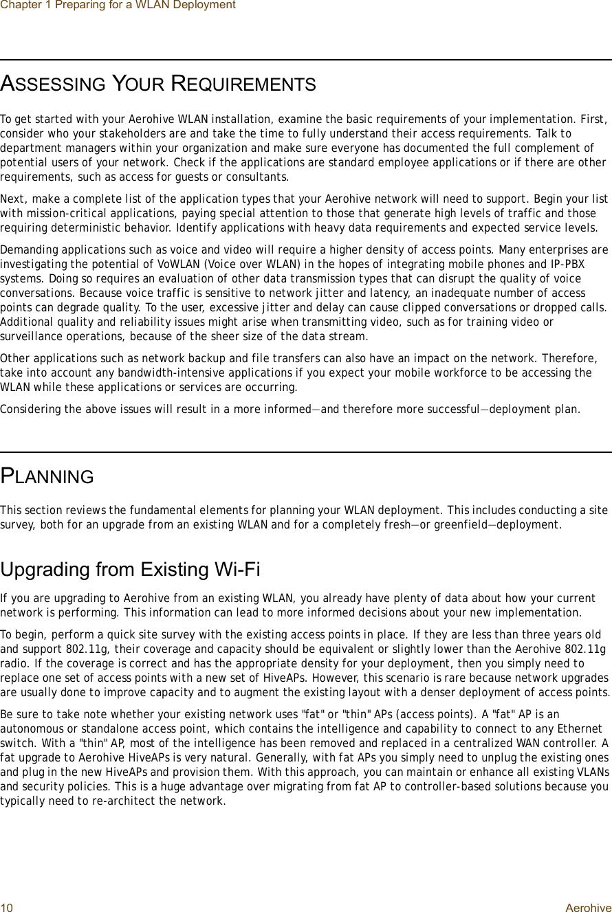 Chapter 1 Preparing for a WLAN Deployment10 AerohiveASSESSING YOUR REQUIREMENTSTo get started with your Aerohive WLAN installation, examine the basic requirements of your implementation. First, consider who your stakeholders are and take the time to fully understand their access requirements. Talk to department managers within your organization and make sure everyone has documented the full complement of potential users of your network. Check if the applications are standard employee applications or if there are other requirements, such as access for guests or consultants.Next, make a complete list of the application types that your Aerohive network will need to support. Begin your list with mission-critical applications, paying special attention to those that generate high levels of traffic and those requiring deterministic behavior. Identify applications with heavy data requirements and expected service levels.Demanding applications such as voice and video will require a higher density of access points. Many enterprises are investigating the potential of VoWLAN (Voice over WLAN) in the hopes of integrating mobile phones and IP-PBX systems. Doing so requires an evaluation of other data transmission types that can disrupt the quality of voice conversations. Because voice traffic is sensitive to network jitter and latency, an inadequate number of access points can degrade quality. To the user, excessive jitter and delay can cause clipped conversations or dropped calls. Additional quality and reliability issues might arise when transmitting video, such as for training video or surveillance operations, because of the sheer size of the data stream.Other applications such as network backup and file transfers can also have an impact on the network. Therefore, take into account any bandwidth-intensive applications if you expect your mobile workforce to be accessing the WLAN while these applications or services are occurring.Considering the above issues will result in a more informed—and therefore more successful—deployment plan.PLANNINGThis section reviews the fundamental elements for planning your WLAN deployment. This includes conducting a site survey, both for an upgrade from an existing WLAN and for a completely fresh—or greenfield—deployment.Upgrading from Existing Wi-FiIf you are upgrading to Aerohive from an existing WLAN, you already have plenty of data about how your current network is performing. This information can lead to more informed decisions about your new implementation.To begin, perform a quick site survey with the existing access points in place. If they are less than three years old and support 802.11g, their coverage and capacity should be equivalent or slightly lower than the Aerohive 802.11g radio. If the coverage is correct and has the appropriate density for your deployment, then you simply need to replace one set of access points with a new set of HiveAPs. However, this scenario is rare because network upgrades are usually done to improve capacity and to augment the existing layout with a denser deployment of access points.Be sure to take note whether your existing network uses &quot;fat&quot; or &quot;thin&quot; APs (access points). A &quot;fat&quot; AP is an autonomous or standalone access point, which contains the intelligence and capability to connect to any Ethernet switch. With a &quot;thin&quot; AP, most of the intelligence has been removed and replaced in a centralized WAN controller. A fat upgrade to Aerohive HiveAPs is very natural. Generally, with fat APs you simply need to unplug the existing ones and plug in the new HiveAPs and provision them. With this approach, you can maintain or enhance all existing VLANs and security policies. This is a huge advantage over migrating from fat AP to controller-based solutions because you typically need to re-architect the network.