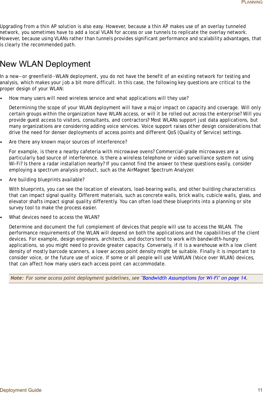 Deployment Guide 11 PLANNINGUpgrading from a thin AP solution is also easy. However, because a thin AP makes use of an overlay tunneled network, you sometimes have to add a local VLAN for access or use tunnels to replicate the overlay network. However, because using VLANs rather than tunnels provides significant performance and scalability advantages, that is clearly the recommended path.New WLAN DeploymentIn a new—or greenfield—WLAN deployment, you do not have the benefit of an existing network for testing and analysis, which makes your job a bit more difficult. In this case, the following key questions are critical to the proper design of your WLAN:•How many users will need wireless service and what applications will they use?Determining the scope of your WLAN deployment will have a major impact on capacity and coverage. Will only certain groups within the organization have WLAN access, or will it be rolled out across the enterprise? Will you provide guest access to visitors, consultants, and contractors? Most WLANs support just data applications, but many organizations are considering adding voice services. Voice support raises other design considerations that drive the need for denser deployments of access points and different QoS (Quality of Service) settings.•Are there any known major sources of interference?For example, is there a nearby cafeteria with microwave ovens? Commercial-grade microwaves are a particularly bad source of interference. Is there a wireless telephone or video surveillance system not using Wi-Fi? Is there a radar installation nearby? If you cannot find the answer to these questions easily, consider employing a spectrum analysis product, such as the AirMagnet Spectrum Analyzer.•Are building blueprints available?With blueprints, you can see the location of elevators, load-bearing walls, and other building characteristics that can impact signal quality. Different materials, such as concrete walls, brick walls, cubicle walls, glass, and elevator shafts impact signal quality differently. You can often load these blueprints into a planning or site survey tool to make the process easier.•What devices need to access the WLAN?Determine and document the full complement of devices that people will use to access the WLAN. The performance requirements of the WLAN will depend on both the applications and the capabilities of the client devices. For example, design engineers, architects, and doctors tend to work with bandwidth-hungry applications, so you might need to provide greater capacity. Conversely, if it is a warehouse with a low client density of mostly barcode scanners, a lower access point density might be suitable. Finally it is important to consider voice, or the future use of voice. If some or all people will use VoWLAN (Voice over WLAN) devices, that can affect how many users each access point can accommodate.Note: For some access point deployment guidelines, see &quot;Bandwidth Assumptions for Wi-Fi&quot; on page14.