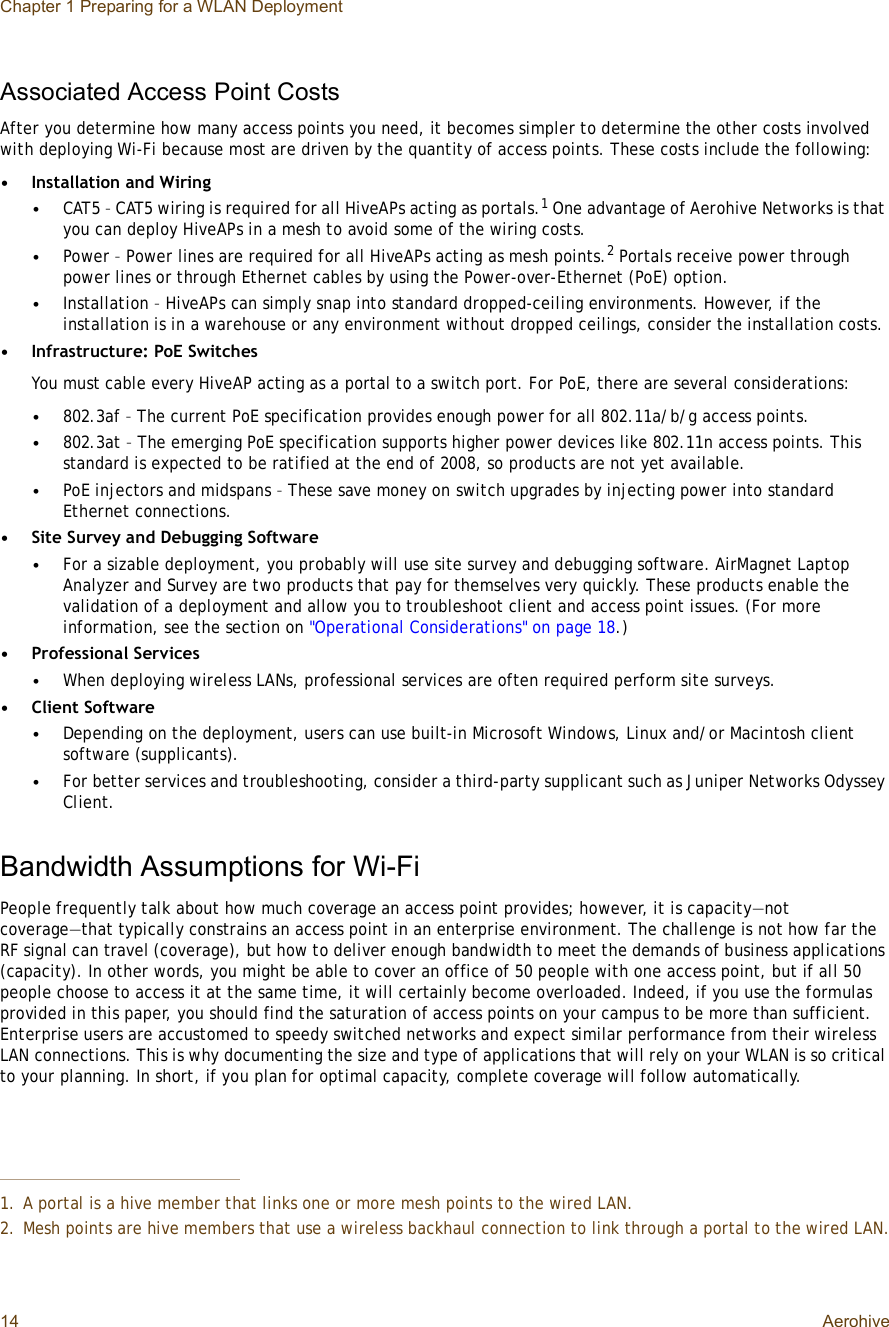 Chapter 1 Preparing for a WLAN Deployment14 AerohiveAssociated Access Point CostsAfter you determine how many access points you need, it becomes simpler to determine the other costs involved with deploying Wi-Fi because most are driven by the quantity of access points. These costs include the following:•Installation and Wiring•CAT5 – CAT5 wiring is required for all HiveAPs acting as portals.1 One advantage of Aerohive Networks is that you can deploy HiveAPs in a mesh to avoid some of the wiring costs.•Power – Power lines are required for all HiveAPs acting as mesh points.2 Portals receive power through power lines or through Ethernet cables by using the Power-over-Ethernet (PoE) option.•Installation – HiveAPs can simply snap into standard dropped-ceiling environments. However, if the installation is in a warehouse or any environment without dropped ceilings, consider the installation costs.•Infrastructure: PoE SwitchesYou must cable every HiveAP acting as a portal to a switch port. For PoE, there are several considerations:•802.3af – The current PoE specification provides enough power for all 802.11a/b/g access points.•802.3at – The emerging PoE specification supports higher power devices like 802.11n access points. This standard is expected to be ratified at the end of 2008, so products are not yet available. •PoE injectors and midspans – These save money on switch upgrades by injecting power into standard Ethernet connections.•Site Survey and Debugging Software•For a sizable deployment, you probably will use site survey and debugging software. AirMagnet Laptop Analyzer and Survey are two products that pay for themselves very quickly. These products enable the validation of a deployment and allow you to troubleshoot client and access point issues. (For more information, see the section on &quot;Operational Considerations&quot; on page18.)•Professional Services•When deploying wireless LANs, professional services are often required perform site surveys.•Client Software•Depending on the deployment, users can use built-in Microsoft Windows, Linux and/or Macintosh client software (supplicants).•For better services and troubleshooting, consider a third-party supplicant such as Juniper Networks Odyssey Client.Bandwidth Assumptions for Wi-FiPeople frequently talk about how much coverage an access point provides; however, it is capacity—not coverage—that typically constrains an access point in an enterprise environment. The challenge is not how far the RF signal can travel (coverage), but how to deliver enough bandwidth to meet the demands of business applications (capacity). In other words, you might be able to cover an office of 50 people with one access point, but if all 50 people choose to access it at the same time, it will certainly become overloaded. Indeed, if you use the formulas provided in this paper, you should find the saturation of access points on your campus to be more than sufficient. Enterprise users are accustomed to speedy switched networks and expect similar performance from their wireless LAN connections. This is why documenting the size and type of applications that will rely on your WLAN is so critical to your planning. In short, if you plan for optimal capacity, complete coverage will follow automatically.1.A portal is a hive member that links one or more mesh points to the wired LAN.2.Mesh points are hive members that use a wireless backhaul connection to link through a portal to the wired LAN.