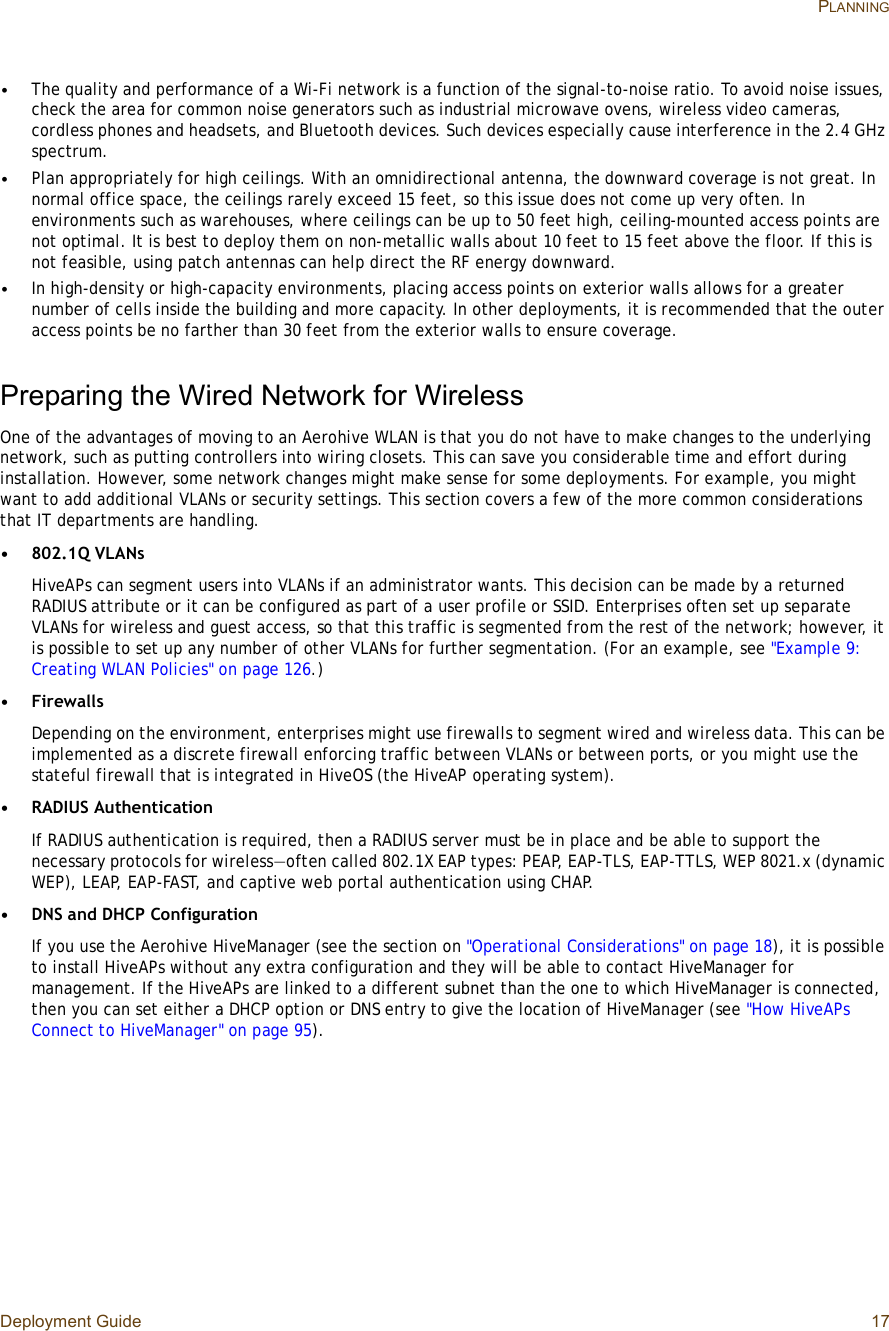 Deployment Guide 17 PLANNING•The quality and performance of a Wi-Fi network is a function of the signal-to-noise ratio. To avoid noise issues, check the area for common noise generators such as industrial microwave ovens, wireless video cameras, cordless phones and headsets, and Bluetooth devices. Such devices especially cause interference in the 2.4 GHz spectrum.•Plan appropriately for high ceilings. With an omnidirectional antenna, the downward coverage is not great. In normal office space, the ceilings rarely exceed 15 feet, so this issue does not come up very often. In environments such as warehouses, where ceilings can be up to 50 feet high, ceiling-mounted access points are not optimal. It is best to deploy them on non-metallic walls about 10 feet to 15 feet above the floor. If this is not feasible, using patch antennas can help direct the RF energy downward.•In high-density or high-capacity environments, placing access points on exterior walls allows for a greater number of cells inside the building and more capacity. In other deployments, it is recommended that the outer access points be no farther than 30 feet from the exterior walls to ensure coverage.Preparing the Wired Network for WirelessOne of the advantages of moving to an Aerohive WLAN is that you do not have to make changes to the underlying network, such as putting controllers into wiring closets. This can save you considerable time and effort during installation. However, some network changes might make sense for some deployments. For example, you might want to add additional VLANs or security settings. This section covers a few of the more common considerations that IT departments are handling.•802.1Q VLANsHiveAPs can segment users into VLANs if an administrator wants. This decision can be made by a returned RADIUS attribute or it can be configured as part of a user profile or SSID. Enterprises often set up separate VLANs for wireless and guest access, so that this traffic is segmented from the rest of the network; however, it is possible to set up any number of other VLANs for further segmentation. (For an example, see &quot;Example 9: Creating WLAN Policies&quot; on page126.)•FirewallsDepending on the environment, enterprises might use firewalls to segment wired and wireless data. This can be implemented as a discrete firewall enforcing traffic between VLANs or between ports, or you might use the stateful firewall that is integrated in HiveOS (the HiveAP operating system).•RADIUS AuthenticationIf RADIUS authentication is required, then a RADIUS server must be in place and be able to support the necessary protocols for wireless—often called 802.1X EAP types: PEAP, EAP-TLS, EAP-TTLS, WEP 8021.x (dynamic WEP), LEAP, EAP-FAST, and captive web portal authentication using CHAP.•DNS and DHCP ConfigurationIf you use the Aerohive HiveManager (see the section on &quot;Operational Considerations&quot; on page18), it is possible to install HiveAPs without any extra configuration and they will be able to contact HiveManager for management. If the HiveAPs are linked to a different subnet than the one to which HiveManager is connected, then you can set either a DHCP option or DNS entry to give the location of HiveManager (see &quot;How HiveAPs Connect to HiveManager&quot; on page95).