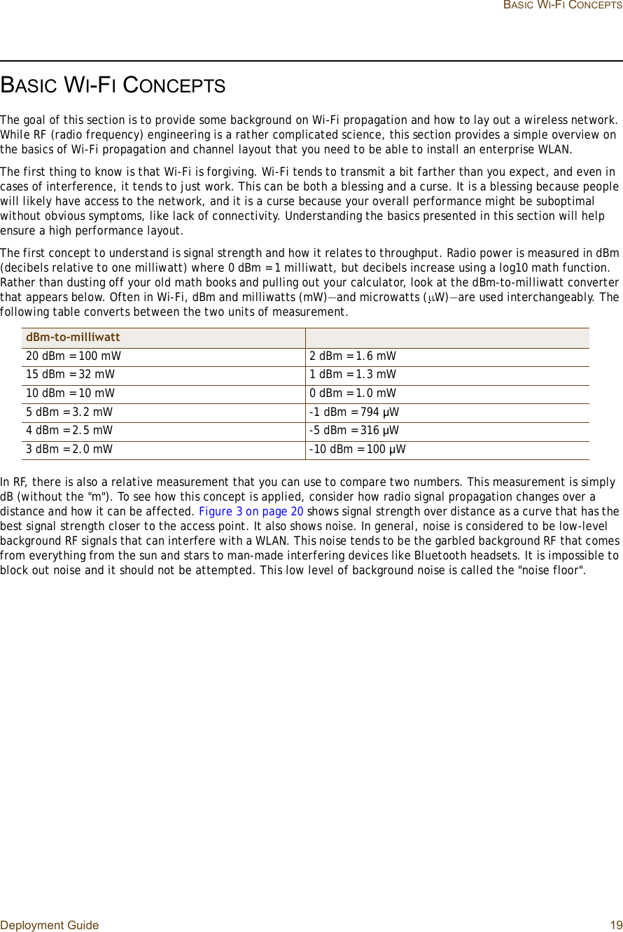 Deployment Guide 19 BASIC WI-FI CONCEPTSBASIC WI-FI CONCEPTSThe goal of this section is to provide some background on Wi-Fi propagation and how to lay out a wireless network. While RF (radio frequency) engineering is a rather complicated science, this section provides a simple overview on the basics of Wi-Fi propagation and channel layout that you need to be able to install an enterprise WLAN.The first thing to know is that Wi-Fi is forgiving. Wi-Fi tends to transmit a bit farther than you expect, and even in cases of interference, it tends to just work. This can be both a blessing and a curse. It is a blessing because people will likely have access to the network, and it is a curse because your overall performance might be suboptimal without obvious symptoms, like lack of connectivity. Understanding the basics presented in this section will help ensure a high performance layout.The first concept to understand is signal strength and how it relates to throughput. Radio power is measured in dBm (decibels relative to one milliwatt) where 0 dBm = 1 milliwatt, but decibels increase using a log10 math function. Rather than dusting off your old math books and pulling out your calculator, look at the dBm-to-milliwatt converter that appears below. Often in Wi-Fi, dBm and milliwatts (mW)—and microwatts ( W)—are used interchangeably. The following table converts between the two units of measurement.In RF, there is also a relative measurement that you can use to compare two numbers. This measurement is simply dB (without the &quot;m&quot;). To see how this concept is applied, consider how radio signal propagation changes over a distance and how it can be affected. Figure3 on page20 shows signal strength over distance as a curve that has the best signal strength closer to the access point. It also shows noise. In general, noise is considered to be low-level background RF signals that can interfere with a WLAN. This noise tends to be the garbled background RF that comes from everything from the sun and stars to man-made interfering devices like Bluetooth headsets. It is impossible to block out noise and it should not be attempted. This low level of background noise is called the &quot;noise floor&quot;.dBm-to-milliwatt20 dBm = 100 mW 2 dBm = 1.6 mW15 dBm = 32 mW 1 dBm = 1.3 mW10 dBm = 10 mW 0 dBm = 1.0 mW 5 dBm = 3.2 mW -1 dBm = 794 µW4 dBm = 2.5 mW -5 dBm = 316 µW3 dBm = 2.0 mW -10 dBm = 100 µW