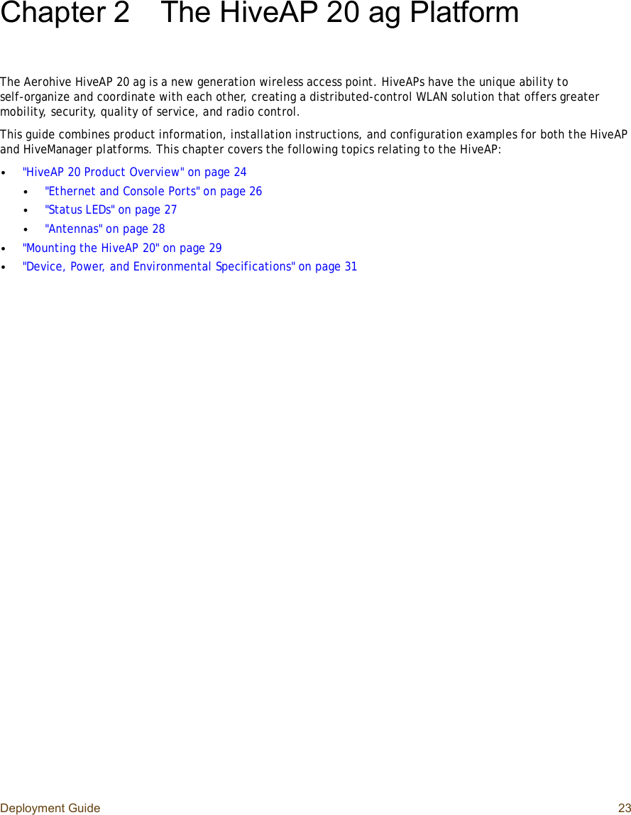 Deployment Guide 23Chapter 2The HiveAP 20 ag PlatformThe Aerohive HiveAP 20 ag is a new generation wireless access point. HiveAPs have the unique ability to self-organize and coordinate with each other, creating a distributed-control WLAN solution that offers greater mobility, security, quality of service, and radio control.This guide combines product information, installation instructions, and configuration examples for both the HiveAP and HiveManager platforms. This chapter covers the following topics relating to the HiveAP:•&quot;HiveAP 20 Product Overview&quot; on page24•&quot;Ethernet and Console Ports&quot; on page26•&quot;Status LEDs&quot; on page27•&quot;Antennas&quot; on page28•&quot;Mounting the HiveAP 20&quot; on page29•&quot;Device, Power, and Environmental Specifications&quot; on page31