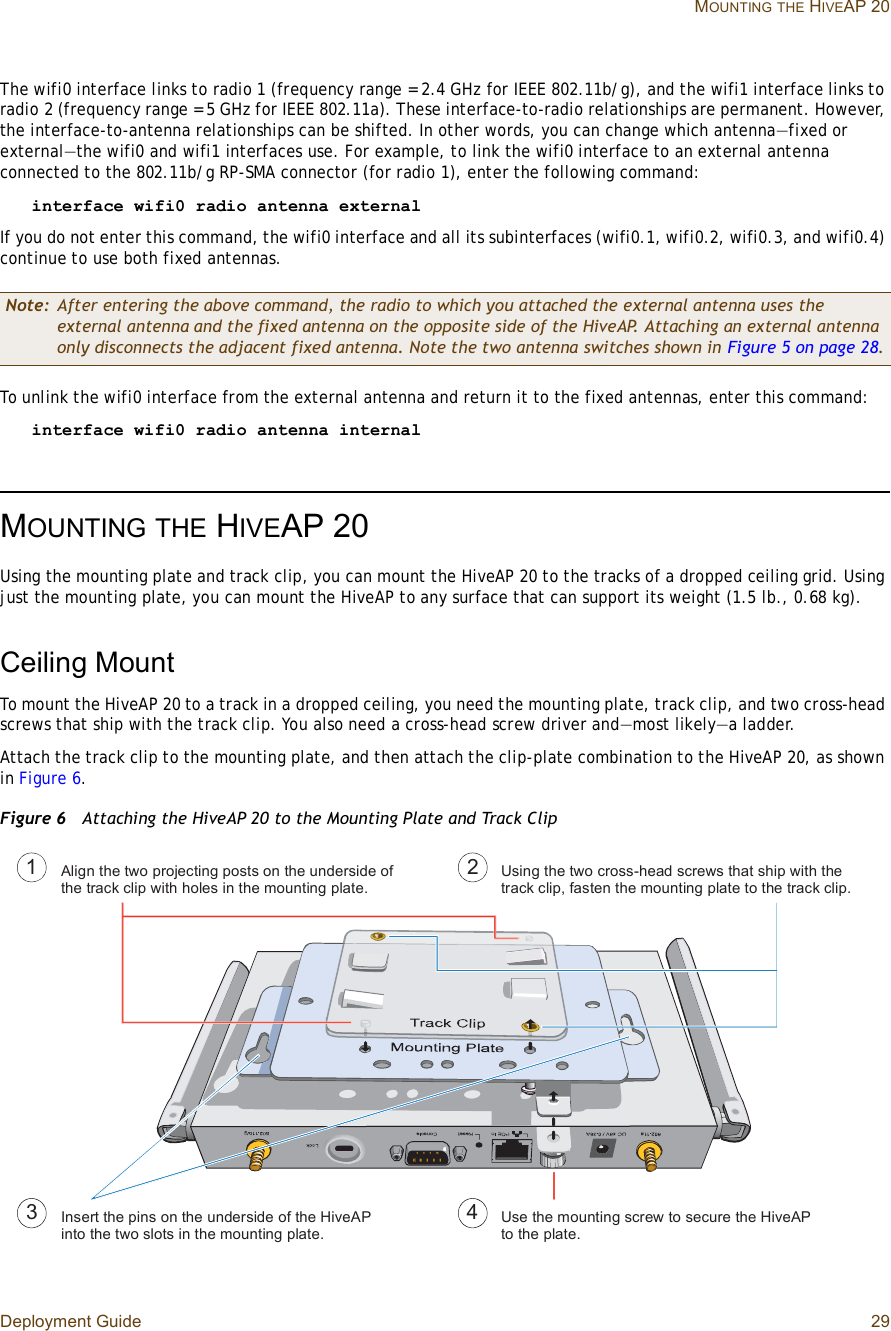 Deployment Guide 29 MOUNTINGTHE HIVEAP 20The wifi0 interface links to radio 1 (frequency range = 2.4 GHz for IEEE 802.11b/g), and the wifi1 interface links to radio2 (frequency range = 5 GHz for IEEE 802.11a). These interface-to-radio relationships are permanent. However, the interface-to-antenna relationships can be shifted. In other words, you can change which antenna—fixed or external—the wifi0 and wifi1 interfaces use. For example, to link the wifi0 interface to an external antenna connected to the 802.11b/g RP-SMA connector (for radio 1), enter the following command:interface wifi0 radio antenna external If you do not enter this command, the wifi0 interface and all its subinterfaces (wifi0.1, wifi0.2, wifi0.3, and wifi0.4) continue to use both fixed antennas.To unlink the wifi0 interface from the external antenna and return it to the fixed antennas, enter this command:interface wifi0 radio antenna internalMOUNTINGTHE HIVEAP 20Using the mounting plate and track clip, you can mount the HiveAP 20 to the tracks of a dropped ceiling grid. Using just the mounting plate, you can mount the HiveAP to any surface that can support its weight (1.5 lb., 0.68 kg).Ceiling MountTo mount the HiveAP 20 to a track in a dropped ceiling, you need the mounting plate, track clip, and two cross-head screws that ship with the track clip. You also need a cross-head screw driver and—most likely—a ladder.Attach the track clip to the mounting plate, and then attach the clip-plate combination to the HiveAP 20, as shown in Figure6.Figure 6  Attaching the HiveAP 20 to the Mounting Plate and Track ClipNote: After entering the above command, the radio to which you attached the external antenna uses the external antenna and the fixed antenna on the opposite side of the HiveAP. Attaching an external antenna only disconnects the adjacent fixed antenna. Note the two antenna switches shown in Figure5 on page28.ß´·¹² ¬¸» ¬©± °®±¶»½¬·²¹ °±-¬- ±² ¬¸» «²¼»®-·¼» ±º ¬¸» ¬®¿½µ ½´·° ©·¬¸ ¸±´»- ·² ¬¸» ³±«²¬·²¹ °´¿¬»òË-·²¹ ¬¸» ¬©± ½®±--ó¸»¿¼ -½®»©- ¬¸¿¬ -¸·° ©·¬¸ ¬¸» ¬®¿½µ ½´·°ô º¿-¬»² ¬¸» ³±«²¬·²¹ °´¿¬» ¬± ¬¸» ¬®¿½µ ½´·°ò×²-»®¬ ¬¸» °·²- ±² ¬¸» «²¼»®-·¼» ±º ¬¸» Ø·ª»ßÐ ·²¬± ¬¸» ¬©± -´±¬- ·² ¬¸» ³±«²¬·²¹ °´¿¬»òË-» ¬¸» ³±«²¬·²¹ -½®»© ¬± -»½«®» ¬¸» Ø·ª»ßÐ ¬± ¬¸» °´¿¬»òï îí ì