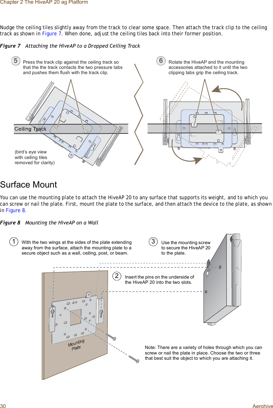 Chapter 2 The HiveAP 20 ag Platform30 AerohiveNudge the ceiling tiles slightly away from the track to clear some space. Then attach the track clip to the ceiling track as shown in Figure7. When done, adjust the ceiling tiles back into their former position.Figure 7  Attaching the HiveAP to a Dropped Ceiling TrackSurface MountYou can use the mounting plate to attach the HiveAP 20 to any surface that supports its weight, and to which you can screw or nail the plate. First, mount the plate to the surface, and then attach the device to the plate, as shown in Figure8.Figure 8  Mounting the HiveAP on a WallÐ®»-- ¬¸» ¬®¿½µ ½´·° ¿¹¿·²-¬ ¬¸» ½»·´·²¹ ¬®¿½µ -± ¬¸¿¬ ¬¸» ¬¸» ¬®¿½µ ½±²¬¿½¬- ¬¸» ¬©± °®»--«®» ¬¿¾- ¿²¼ °«-¸»- ¬¸»³ º´«-¸ ©·¬¸ ¬¸» ¬®¿½µ ½´·°òÎ±¬¿¬» ¬¸» Ø·ª»ßÐ ¿²¼ ¬¸» ³±«²¬·²¹ ¿½½»--±®·»- ¿¬¬¿½¸»¼ ¬± ·¬ «²¬·´ ¬¸» ¬©± ½´·°°·²¹ ¬¿¾- ¹®·° ¬¸» ½»·´·²¹ ¬®¿½µòë êø¾·®¼Ž- »§» ª·»© ©·¬¸ ½»·´·²¹ ¬·´»- ®»³±ª»¼ º±® ½´¿®·¬§÷Use the mounting screw to secure the HiveAP 20 to the plate.Insert the pins on the underside of the HiveAP 20 into the two slots.With the two wings at the sides of the plate extending away from the surface, attach the mounting plate to a secure object such as a wall, ceiling, post, or beam.123Note: There are a variety of holes through which you can screw or nail the plate in place. Choose the two or three that best suit the object to which you are attaching it.