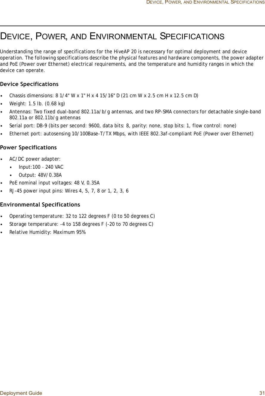 Deployment Guide 31 DEVICE, POWER,AND ENVIRONMENTAL SPECIFICATIONSDEVICE, POWER,AND ENVIRONMENTAL SPECIFICATIONSUnderstanding the range of specifications for the HiveAP 20 is necessary for optimal deployment and device operation. The following specifications describe the physical features and hardware components, the power adapter and PoE (Power over Ethernet) electrical requirements, and the temperature and humidity ranges in which the device can operate.Device Specifications•Chassis dimensions: 8 1/4&quot; W x 1&quot; H x 4 15/16&quot; D (21 cm W x 2.5 cm H x 12.5 cm D)•Weight: 1.5 lb. (0.68 kg)•Antennas: Two fixed dual-band 802.11a/b/g antennas, and two RP-SMA connectors for detachable single-band 802.11a or 802.11b/g antennas•Serial port: DB-9 (bits per second: 9600, data bits: 8, parity: none, stop bits: 1, flow control: none)•Ethernet port: autosensing 10/100Base-T/TX Mbps, with IEEE 802.3af-compliant PoE (Power over Ethernet)Power Specifications•AC/DC power adapter:•Input:100 – 240 VAC•Output: 48V/0.38A•PoE nominal input voltages: 48 V, 0.35A•RJ-45 power input pins: Wires 4, 5, 7, 8 or 1, 2, 3, 6Environmental Specifications•Operating temperature: 32 to 122 degrees F (0 to 50 degrees C)•Storage temperature: -4 to 158 degrees F (-20 to 70 degrees C)•Relative Humidity: Maximum 95%