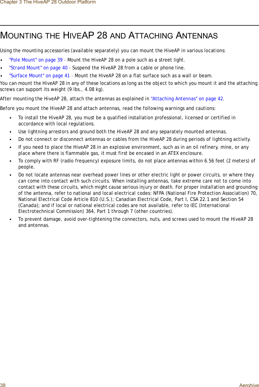 Chapter 3 The HiveAP 28 Outdoor Platform38 AerohiveMOUNTINGTHE HIVEAP 28 AND ATTACHING ANTENNASUsing the mounting accessories (available separately) you can mount the HiveAP in various locations:•&quot;Pole Mount&quot; on page39 – Mount the HiveAP 28 on a pole such as a street light.•&quot;Strand Mount&quot; on page40 – Suspend the HiveAP 28 from a cable or phone line.•&quot;Surface Mount&quot; on page41 – Mount the HiveAP 28 on a flat surface such as a wall or beam.You can mount the HiveAP 28 in any of these locations as long as the object to which you mount it and the attaching screws can support its weight (9 lbs., 4.08 kg).After mounting the HiveAP 28, attach the antennas as explained in &quot;Attaching Antennas&quot; on page42.Before you mount the HiveAP 28 and attach antennas, read the following warnings and cautions:•To install the HiveAP 28, you must be a qualified installation professional, licensed or certified in accordance with local regulations.•Use lightning arrestors and ground both the HiveAP 28 and any separately mounted antennas.•Do not connect or disconnect antennas or cables from the HiveAP 28 during periods of lightning activity.•If you need to place the HiveAP 28 in an explosive environment, such as in an oil refinery, mine, or any place where there is flammable gas, it must first be encased in an ATEX enclosure.•To comply with RF (radio frequency) exposure limits, do not place antennas within 6.56 feet (2 meters) of people.•Do not locate antennas near overhead power lines or other electric light or power circuits, or where they can come into contact with such circuits. When installing antennas, take extreme care not to come into contact with these circuits, which might cause serious injury or death. For proper installation and grounding of the antenna, refer to national and local electrical codes: NFPA (National Fire Protection Association) 70, National Electrical Code Article 810 (U.S.); Canadian Electrical Code, Part I, CSA 22.1 and Section 54 (Canada); and if local or national electrical codes are not available, refer to IEC (International Electrotechnical Commission) 364, Part 1 through 7 (other countries).•To prevent damage, avoid over-tightening the connectors, nuts, and screws used to mount the HiveAP 28 and antennas.