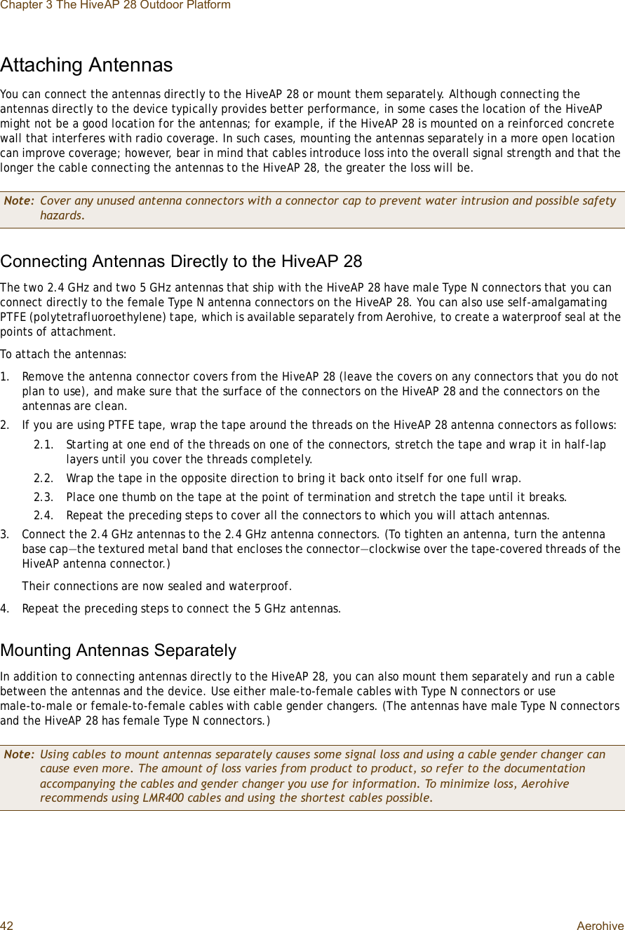 Chapter 3 The HiveAP 28 Outdoor Platform42 AerohiveAttaching AntennasYou can connect the antennas directly to the HiveAP 28 or mount them separately. Although connecting the antennas directly to the device typically provides better performance, in some cases the location of the HiveAP might not be a good location for the antennas; for example, if the HiveAP 28 is mounted on a reinforced concrete wall that interferes with radio coverage. In such cases, mounting the antennas separately in a more open location can improve coverage; however, bear in mind that cables introduce loss into the overall signal strength and that the longer the cable connecting the antennas to the HiveAP 28, the greater the loss will be.Connecting Antennas Directly to the HiveAP 28The two 2.4 GHz and two 5 GHz antennas that ship with the HiveAP 28 have male Type N connectors that you can connect directly to the female Type N antenna connectors on the HiveAP 28. You can also use self-amalgamating PTFE (polytetrafluoroethylene) tape, which is available separately from Aerohive, to create a waterproof seal at the points of attachment.To attach the antennas: 1.Remove the antenna connector covers from the HiveAP 28 (leave the covers on any connectors that you do not plan to use), and make sure that the surface of the connectors on the HiveAP 28 and the connectors on the antennas are clean.2.If you are using PTFE tape, wrap the tape around the threads on the HiveAP 28 antenna connectors as follows:2.1.Starting at one end of the threads on one of the connectors, stretch the tape and wrap it in half-lap layers until you cover the threads completely.2.2.Wrap the tape in the opposite direction to bring it back onto itself for one full wrap.2.3.Place one thumb on the tape at the point of termination and stretch the tape until it breaks.2.4.Repeat the preceding steps to cover all the connectors to which you will attach antennas.3.Connect the 2.4 GHz antennas to the 2.4 GHz antenna connectors. (To tighten an antenna, turn the antenna base cap—the textured metal band that encloses the connector—clockwise over the tape-covered threads of the HiveAP antenna connector.)Their connections are now sealed and waterproof.4.Repeat the preceding steps to connect the 5 GHz antennas.Mounting Antennas SeparatelyIn addition to connecting antennas directly to the HiveAP 28, you can also mount them separately and run a cable between the antennas and the device. Use either male-to-female cables with Type N connectors or use male-to-male or female-to-female cables with cable gender changers. (The antennas have male Type N connectors and the HiveAP 28 has female Type N connectors.)Note: Cover any unused antenna connectors with a connector cap to prevent water intrusion and possible safety hazards.Note: Using cables to mount antennas separately causes some signal loss and using a cable gender changer can cause even more. The amount of loss varies from product to product, so refer to the documentation accompanying the cables and gender changer you use for information. To minimize loss, Aerohive recommends using LMR400 cables and using the shortest cables possible.