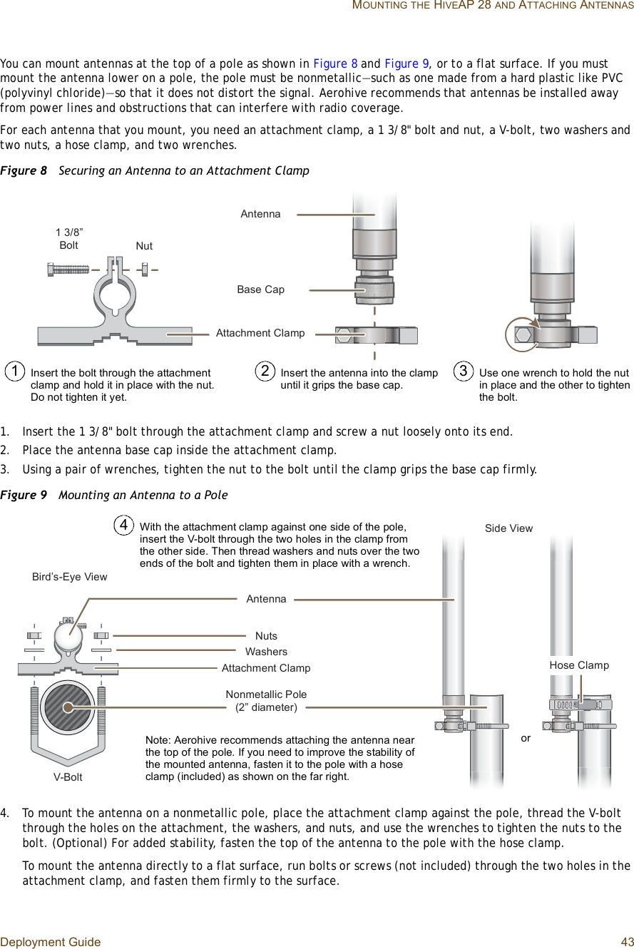 Deployment Guide 43 MOUNTINGTHE HIVEAP 28 AND ATTACHING ANTENNASYou can mount antennas at the top of a pole as shown in Figure8 and Figure9, or to a flat surface. If you must mount the antenna lower on a pole, the pole must be nonmetallic—such as one made from a hard plastic like PVC (polyvinyl chloride)—so that it does not distort the signal. Aerohive recommends that antennas be installed away from power lines and obstructions that can interfere with radio coverage.For each antenna that you mount, you need an attachment clamp, a 1 3/8&quot; bolt and nut, a V-bolt, two washers and two nuts, a hose clamp, and two wrenches.Figure 8  Securing an Antenna to an Attachment Clamp1.Insert the 1 3/8&quot; bolt through the attachment clamp and screw a nut loosely onto its end.2.Place the antenna base cap inside the attachment clamp.3.Using a pair of wrenches, tighten the nut to the bolt until the clamp grips the base cap firmly.Figure 9  Mounting an Antenna to a Pole4.To mount the antenna on a nonmetallic pole, place the attachment clamp against the pole, thread the V-bolt through the holes on the attachment, the washers, and nuts, and use the wrenches to tighten the nuts to the bolt. (Optional) For added stability, fasten the top of the antenna to the pole with the hose clamp.To mount the antenna directly to a flat surface, run bolts or screws (not included) through the two holes in the attachment clamp, and fasten them firmly to the surface.ß¬¬¿½¸³»²¬ Ý´¿³°Þ¿-» Ý¿°ß²¬»²²¿ï íñèŒ Þ±´¬ Ò«¬Use one wrench to hold the nut in place and the other to tighten the bolt.Insert the antenna into the clamp until it grips the base cap.Insert the bolt through the attachment clamp and hold it in place with the nut. Do not tighten it yet.1 2 3Ò±²³»¬¿´´·½ Ð±´»øîŒ ¼·¿³»¬»®÷ ß²¬»²²¿Ø±-» Ý´¿³°Þ·®¼Ž-óÛ§» Ê·»©ÊóÞ±´¬Í·¼» Ê·»©Ò«¬-É¿-¸»®-ß¬¬¿½¸³»²¬ Ý´¿³°With the attachment clamp against one side of the pole, insert the V-bolt through the two holes in the clamp from the other side. Then thread washers and nuts over the two ends of the bolt and tighten them in place with a wrench.4Note: Aerohive recommends attaching the antenna near the top of the pole. If you need to improve the stability of the mounted antenna, fasten it to the pole with a hose clamp (included) as shown on the far right. or