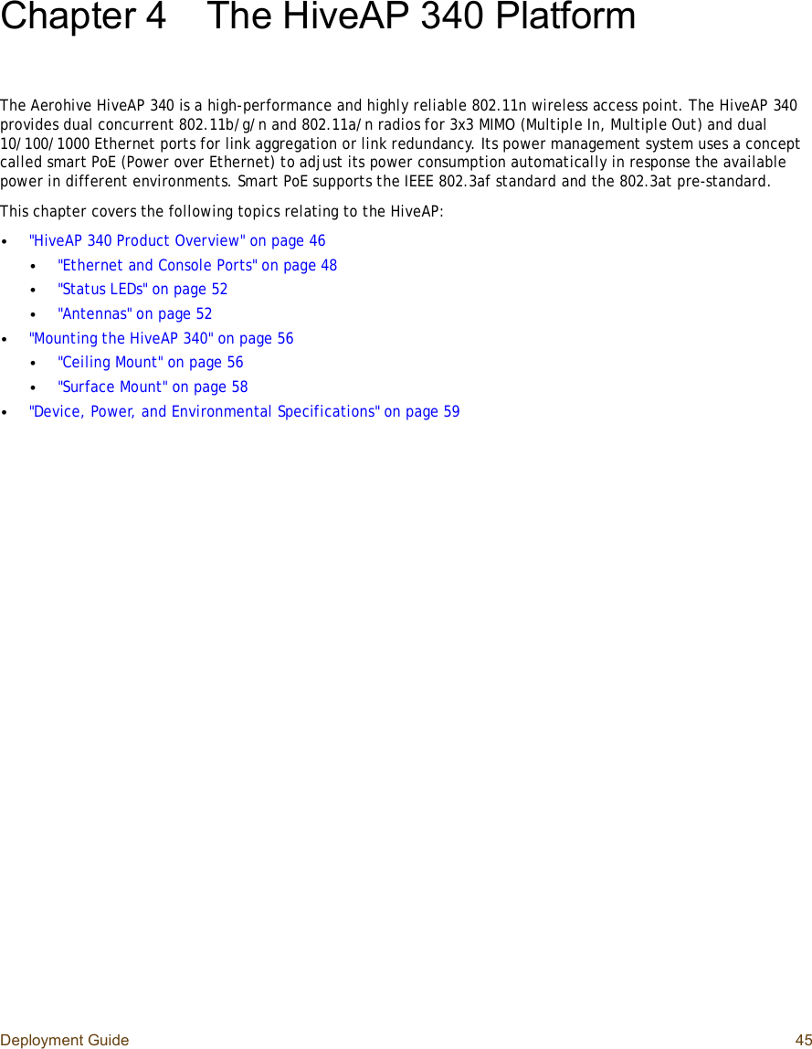 Deployment Guide 45Chapter 4The HiveAP 340 PlatformThe Aerohive HiveAP 340 is a high-performance and highly reliable 802.11n wireless access point. The HiveAP 340 provides dual concurrent 802.11b/g/n and 802.11a/n radios for 3x3 MIMO (Multiple In, Multiple Out) and dual 10/100/1000 Ethernet ports for link aggregation or link redundancy. Its power management system uses a concept called smart PoE (Power over Ethernet) to adjust its power consumption automatically in response the available power in different environments. Smart PoE supports the IEEE 802.3af standard and the 802.3at pre-standard.This chapter covers the following topics relating to the HiveAP:•&quot;HiveAP 340 Product Overview&quot; on page46•&quot;Ethernet and Console Ports&quot; on page48•&quot;Status LEDs&quot; on page52•&quot;Antennas&quot; on page52•&quot;Mounting the HiveAP 340&quot; on page56•&quot;Ceiling Mount&quot; on page56•&quot;Surface Mount&quot; on page58•&quot;Device, Power, and Environmental Specifications&quot; on page59