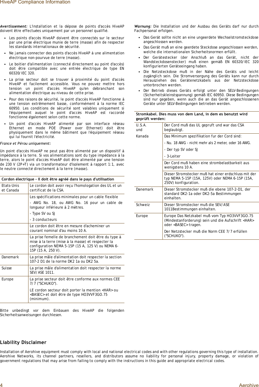 HiveAP Compliance Information4AerohiveAvertissement: L&apos;installation et la dépose de points d&apos;accès HiveAPdoivent être effectuées uniquement par un personnel qualifié.•Les points d&apos;accès HiveAP doivent  être connectés sur le secteurpar une prise électrique munie de terre (masse) afin de respecterles standards internationaux de sécurité.•Ne jamais connecter des points d&apos;accès HiveAP à une alimentationélectrique non-pourvue de terre (masse).•Le boitier d&apos;alimentation (connecté directement au point d&apos;accès)doit  être compatible avec une entrée  électrique de type EN60320/IEC 320.•La prise secteur doit se trouver  à proximité du point d&apos;accèsHiveAP et facilement accessible. Vous ne pouvez mettre horstension un point d&apos;accès HiveAP qu&apos;en débranchant sonalimentation électrique au niveau de cette prise.•Pour des raisons de sécurité, le point d&apos;accès HiveAP fonctionne àune tension extrêmement basse, conformément  à la norme IEC60950. Les conditions de sécurité sont valables uniquement sil&apos;équipement auquel le point d&apos;accès HiveAP est raccordéfonctionne également selon cette norme.•Un point d&apos;accès HiveAP alimenté par son interface réseauEthernet en mode POE (Power over Ethernet) doit  êtrephysiquement dans le même bâtiment que l&apos;équipement réseauqui lui fournit l&apos;électricité.France et Pérou uniquement:Un point d&apos;accès HiveAP ne peut pas être alimenté par un dispositif àimpédance à la terre. Si vos alimentations sont du type impédance à laterre, alors le point d&apos;accès HiveAP doit être alimenté par une tensionde 230 V (2P+T) via un transformateur d&apos;isolement à rapport 1:1, avecle neutre connecté directement à la terre (masse).Bitte unbedingt vor dem Einbauen des HiveAP die folgendenSicherheitsanweisungen durchlesen.Warnung: Die Installation und der Ausbau des Geräts darf nur durchFachpersonal erfolgen.•Das Gerät sollte nicht an eine ungeerdete Wechselstromsteckdoseangeschlossen werden.•Das Gerät muß an eine geerdete Steckdose angeschlossen werden,welche die internationalen Sicherheitsnormen erfüllt.•Der Gerätestecker (der Anschluß an das Gerät, nicht derWandsteckdosenstecker) muß einen gemäß EN 60320/IEC 320konfigurierten Geräteeingang haben.•Die Netzsteckdose muß in der Nähe des Geräts und leichtzugänglich sein. Die Stromversorgung des Geräts kann nur durchHerausziehen des Gerätenetzkabels aus der Netzsteckdoseunterbrochen werden.•Der Betrieb dieses Geräts erfolgt unter den SELV-Bedingungen(Sicherheitskleinstspannung) gemäß IEC 60950. Diese Bedingungensind nur gegeben, wenn auch die an das Gerät angeschlossenenGeräte unter SELV-Bedingungen betrieben werden.Liability DisclaimerInstallation of Aerohive equipment must comply with local and national electrical codes and with other regulations governing this type of installation.Aerohive Networks, its channel partners, resellers, and distributors assume no liability for personal injury, property damage, or violation ofgovernment regulations that may arise from failing to comply with the instructions in this guide and appropriate electrical codes.Cordon électrique - Il doit être agréé dans le pays d&apos;utilisationEtats-Unis et Canada Le cordon doit avoir reçu l&apos;homologation des UL et un certificat de la CSA.Les spécifications minimales pour un cable flexible- AWG No. 18, ou AWG No. 16 pour un cable delongueur inférieure à 2 mètres.- Type SV ou SJ- 3 conducteursLe cordon doit être en mesure d&apos;acheminer un courant nominal d&apos;au moins 10 A.La prise femelle de branchement doit être du type à mise à la terre (mise à la masse) et respecter la configuration NEMA 5-15P (15 A, 125 V) ou NEMA 6-15P (15 A, 250 V).DanemarkLa prise mâle d&apos;alimentation doit respecter la section 107-2 D1 de la norme DK2 1a ou DK2 5a.SuisseLa prise mâle d&apos;alimentation doit respecter la norme SEV/ASE 1011.EuropeLa prise secteur doit être conforme aux normes CEE 7/7 (&quot;SCHUKO&quot;).LE cordon secteur doit porter la mention &lt;HAR&gt; ou &lt;BASEC&gt; et doit être de type HO3VVF3GO.75 (minimum).Stromkabel. Dies muss von dem Land, in dem es benutzt wird geprüft werden:U.S.A. undKanadaDer Cord muß das UL gepruft und war das CSA beglaubigt.Das Minimum spezifikation fur der Cord sind:- Nu. 18 AWG - nicht mehr als 2 meter, oder 16 AWG.- Der typ SV oder SJ- 3-LeiterDer Cord muß haben eine strombelastbarkeit aus wenigstens 10 A.Dieser Stromstecker muß hat einer erdschluss mit der typ NEMA 5-15P (15A, 125V) oder NEMA 6-15P (15A, 250V) konfiguration.DanemarkDieser Stromstecker muß die ebene 107-2-D1, der standard DK2-1a oder DK2-5a Bestimmungen einhalten.SchweizDieser Stromstecker muß die SEV/ASE 1011Bestimmungen einhalten.EuropeEurope Das Netzkabel muß vom Typ HO3VVF3GO.75 (Mindestanforderung) sein und die Aufschrift &lt;HAR&gt; oder &lt;BASEC&gt; tragen.Der Netzstecker muß die Norm CEE 7/7 erfüllen (&quot;SCHUKO&quot;).