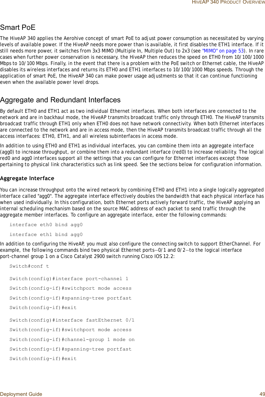 Deployment Guide 49 HIVEAP 340 PRODUCT OVERVIEWSmart PoEThe HiveAP 340 applies the Aerohive concept of smart PoE to adjust power consumption as necessitated by varying levels of available power. If the HiveAP needs more power than is available, it first disables the ETH1 interface. If it still needs more power, it switches from 3x3 MIMO (Multiple In, Multiple Out) to 2x3 (see &quot;MIMO&quot; on page53). In rare cases when further power conservation is necessary, the HiveAP then reduces the speed on ETH0 from 10/100/1000 Mbps to 10/100 Mbps. Finally, in the event that there is a problem with the PoE switch or Ethernet cable, the HiveAP disables its wireless interfaces and returns its ETH0 and ETH1 interfaces to 10/100/1000 Mbps speeds. Through the application of smart PoE, the HiveAP 340 can make power usage adjustments so that it can continue functioning even when the available power level drops.Aggregate and Redundant InterfacesBy default ETH0 and ETH1 act as two individual Ethernet interfaces. When both interfaces are connected to the network and are in backhaul mode, the HiveAP transmits broadcast traffic only through ETH0. The HiveAP transmits broadcast traffic through ETH1 only when ETH0 does not have network connectivity. When both Ethernet interfaces are connected to the network and are in access mode, then the HiveAP transmits broadcast traffic through all the access interfaces: ETH0, ETH1, and all wireless subinterfaces in access mode.In addition to using ETH0 and ETH1 as individual interfaces, you can combine them into an aggregate interface (agg0) to increase throughput, or combine them into a redundant interface (red0) to increase reliability. The logical red0 and agg0 interfaces support all the settings that you can configure for Ethernet interfaces except those pertaining to physical link characteristics such as link speed. See the sections below for configuration information.Aggregate InterfaceYou can increase throughput onto the wired network by combining ETH0 and ETH1 into a single logically aggregated interface called &quot;agg0&quot;. The aggregate interface effectively doubles the bandwidth that each physical interface has when used individually. In this configuration, both Ethernet ports actively forward traffic, the HiveAP applying an internal scheduling mechanism based on the source MAC address of each packet to send traffic through the aggregate member interfaces. To configure an aggregate interface, enter the following commands:interface eth0 bind agg0interface eth1 bind agg0In addition to configuring the HiveAP, you must also configure the connecting switch to support EtherChannel. For example, the following commands bind two physical Ethernet ports—0/1 and 0/2—to the logical interface port-channel group 1 on a Cisco Catalyst 2900 switch running Cisco IOS 12.2:Switch#conf tSwitch(config)#interface port-channel 1Switch(config-if)#switchport mode accessSwitch(config-if)#spanning-tree portfastSwitch(config-if)#exitSwitch(config)#interface fastEthernet 0/1Switch(config-if)#switchport mode accessSwitch(config-if)#channel-group 1 mode onSwitch(config-if)#spanning-tree portfastSwitch(config-if)#exit