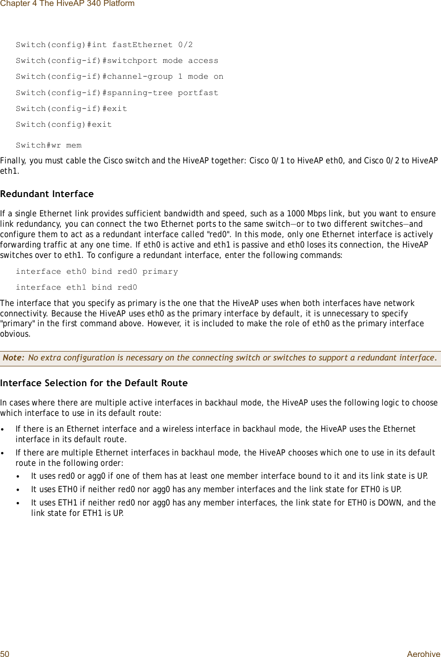 Chapter 4 The HiveAP 340 Platform50 AerohiveSwitch(config)#int fastEthernet 0/2Switch(config-if)#switchport mode accessSwitch(config-if)#channel-group 1 mode onSwitch(config-if)#spanning-tree portfastSwitch(config-if)#exitSwitch(config)#exitSwitch#wr memFinally, you must cable the Cisco switch and the HiveAP together: Cisco 0/1 to HiveAP eth0, and Cisco 0/2 to HiveAP eth1.Redundant InterfaceIf a single Ethernet link provides sufficient bandwidth and speed, such as a 1000 Mbps link, but you want to ensure link redundancy, you can connect the two Ethernet ports to the same switch—or to two different switches—and configure them to act as a redundant interface called &quot;red0&quot;. In this mode, only one Ethernet interface is actively forwarding traffic at any one time. If eth0 is active and eth1 is passive and eth0 loses its connection, the HiveAP switches over to eth1. To configure a redundant interface, enter the following commands:interface eth0 bind red0 primaryinterface eth1 bind red0The interface that you specify as primary is the one that the HiveAP uses when both interfaces have network connectivity. Because the HiveAP uses eth0 as the primary interface by default, it is unnecessary to specify &quot;primary&quot; in the first command above. However, it is included to make the role of eth0 as the primary interface obvious. Interface Selection for the Default RouteIn cases where there are multiple active interfaces in backhaul mode, the HiveAP uses the following logic to choose which interface to use in its default route: •If there is an Ethernet interface and a wireless interface in backhaul mode, the HiveAP uses the Ethernet interface in its default route.•If there are multiple Ethernet interfaces in backhaul mode, the HiveAP chooses which one to use in its default route in the following order:•It uses red0 or agg0 if one of them has at least one member interface bound to it and its link state is UP.•It uses ETH0 if neither red0 nor agg0 has any member interfaces and the link state for ETH0 is UP.•It uses ETH1 if neither red0 nor agg0 has any member interfaces, the link state for ETH0 is DOWN, and the link state for ETH1 is UP.Note: No extra configuration is necessary on the connecting switch or switches to support a redundant interface.