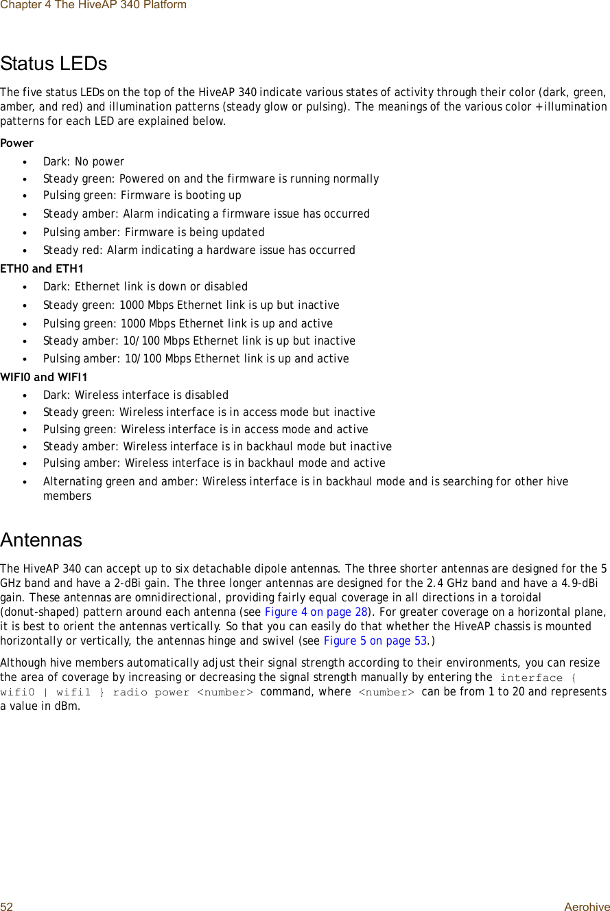 Chapter 4 The HiveAP 340 Platform52 AerohiveStatus LEDsThe five status LEDs on the top of the HiveAP 340 indicate various states of activity through their color (dark, green, amber, and red) and illumination patterns (steady glow or pulsing). The meanings of the various color + illumination patterns for each LED are explained below.Power•Dark: No power•Steady green: Powered on and the firmware is running normally•Pulsing green: Firmware is booting up•Steady amber: Alarm indicating a firmware issue has occurred•Pulsing amber: Firmware is being updated•Steady red: Alarm indicating a hardware issue has occurredETH0 and ETH1•Dark: Ethernet link is down or disabled•Steady green: 1000 Mbps Ethernet link is up but inactive•Pulsing green: 1000 Mbps Ethernet link is up and active•Steady amber: 10/100 Mbps Ethernet link is up but inactive•Pulsing amber: 10/100 Mbps Ethernet link is up and activeWIFI0 and WIFI1•Dark: Wireless interface is disabled•Steady green: Wireless interface is in access mode but inactive•Pulsing green: Wireless interface is in access mode and active•Steady amber: Wireless interface is in backhaul mode but inactive•Pulsing amber: Wireless interface is in backhaul mode and active•Alternating green and amber: Wireless interface is in backhaul mode and is searching for other hive membersAntennasThe HiveAP 340 can accept up to six detachable dipole antennas. The three shorter antennas are designed for the 5 GHz band and have a 2-dBi gain. The three longer antennas are designed for the 2.4 GHz band and have a 4.9-dBi gain. These antennas are omnidirectional, providing fairly equal coverage in all directions in a toroidal (donut-shaped) pattern around each antenna (see Figure4 on page28). For greater coverage on a horizontal plane, it is best to orient the antennas vertically. So that you can easily do that whether the HiveAP chassis is mounted horizontally or vertically, the antennas hinge and swivel (see Figure5 on page53.)Although hive members automatically adjust their signal strength according to their environments, you can resize the area of coverage by increasing or decreasing the signal strength manually by entering the interface { wifi0 | wifi1 } radio power &lt;number&gt; command, where &lt;number&gt; can be from 1 to 20 and represents a value in dBm.