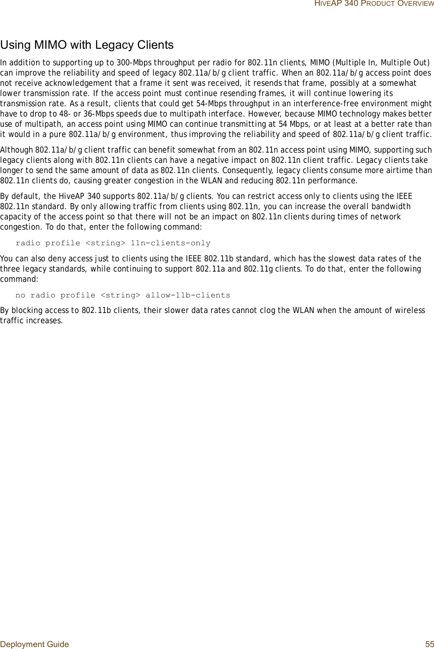 Deployment Guide 55 HIVEAP 340 PRODUCT OVERVIEWUsing MIMO with Legacy ClientsIn addition to supporting up to 300-Mbps throughput per radio for 802.11n clients, MIMO (Multiple In, Multiple Out) can improve the reliability and speed of legacy 802.11a/b/g client traffic. When an 802.11a/b/g access point does not receive acknowledgement that a frame it sent was received, it resends that frame, possibly at a somewhat lower transmission rate. If the access point must continue resending frames, it will continue lowering its transmission rate. As a result, clients that could get 54-Mbps throughput in an interference-free environment might have to drop to 48- or 36-Mbps speeds due to multipath interface. However, because MIMO technology makes better use of multipath, an access point using MIMO can continue transmitting at 54 Mbps, or at least at a better rate than it would in a pure 802.11a/b/g environment, thus improving the reliability and speed of 802.11a/b/g client traffic.Although 802.11a/b/g client traffic can benefit somewhat from an 802.11n access point using MIMO, supporting such legacy clients along with 802.11n clients can have a negative impact on 802.11n client traffic. Legacy clients take longer to send the same amount of data as 802.11n clients. Consequently, legacy clients consume more airtime than 802.11n clients do, causing greater congestion in the WLAN and reducing 802.11n performance. By default, the HiveAP 340 supports 802.11a/b/g clients. You can restrict access only to clients using the IEEE 802.11n standard. By only allowing traffic from clients using 802.11n, you can increase the overall bandwidth capacity of the access point so that there will not be an impact on 802.11n clients during times of network congestion. To do that, enter the following command:radio profile &lt;string&gt; 11n-clients-onlyYou can also deny access just to clients using the IEEE 802.11b standard, which has the slowest data rates of the three legacy standards, while continuing to support 802.11a and 802.11g clients. To do that, enter the following command:no radio profile &lt;string&gt; allow-11b-clientsBy blocking access to 802.11b clients, their slower data rates cannot clog the WLAN when the amount of wireless traffic increases.