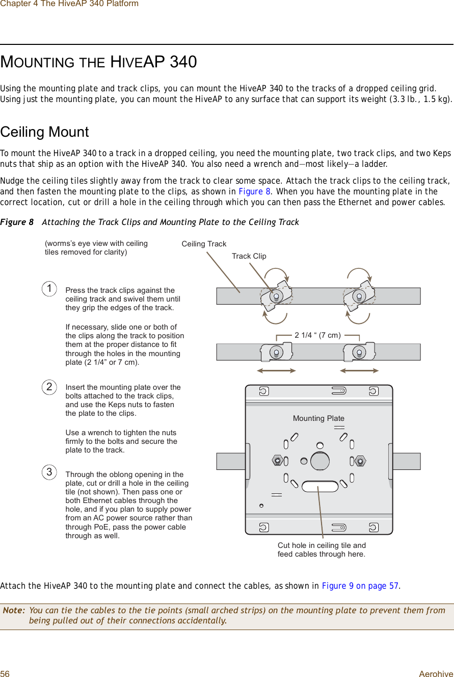 Chapter 4 The HiveAP 340 Platform56 AerohiveMOUNTINGTHE HIVEAP 340Using the mounting plate and track clips, you can mount the HiveAP 340 to the tracks of a dropped ceiling grid. Using just the mounting plate, you can mount the HiveAP to any surface that can support its weight (3.3 lb., 1.5 kg).Ceiling MountTo mount the HiveAP 340 to a track in a dropped ceiling, you need the mounting plate, two track clips, and two Keps nuts that ship as an option with the HiveAP 340. You also need a wrench and—most likely—a ladder.Nudge the ceiling tiles slightly away from the track to clear some space. Attach the track clips to the ceiling track, and then fasten the mounting plate to the clips, as shown in Figure8. When you have the mounting plate in the correct location, cut or drill a hole in the ceiling through which you can then pass the Ethernet and power cables.Figure 8  Attaching the Track Clips and Mounting Plate to the Ceiling TrackAttach the HiveAP 340 to the mounting plate and connect the cables, as shown in Figure9 on page57.Note: You can tie the cables to the tie points (small arched strips) on the mounting plate to prevent them from being pulled out of their connections accidentally.ïîÐ®»-- ¬¸» ¬®¿½µ ½´·°- ¿¹¿·²-¬ ¬¸» ½»·´·²¹ ¬®¿½µ ¿²¼ -©·ª»´ ¬¸»³ «²¬·´ ¬¸»§ ¹®·° ¬¸» »¼¹»- ±º ¬¸» ¬®¿½µò×º ²»½»--¿®§ô -´·¼» ±²» ±® ¾±¬¸ ±º ¬¸» ½´·°- ¿´±²¹ ¬¸» ¬®¿½µ ¬± °±-·¬·±² ¬¸»³ ¿¬ ¬¸» °®±°»® ¼·-¬¿²½» ¬± º·¬ ¬¸®±«¹¸ ¬¸» ¸±´»- ·² ¬¸» ³±«²¬·²¹ °´¿¬» øî ïñìŒ ±® é ½³÷ò×²-»®¬ ¬¸» ³±«²¬·²¹ °´¿¬» ±ª»® ¬¸» ¾±´¬- ¿¬¬¿½¸»¼ ¬± ¬¸» ¬®¿½µ ½´·°-ô ¿²¼ «-» ¬¸» Õ»°- ²«¬- ¬± º¿-¬»² ¬¸» °´¿¬» ¬± ¬¸» ½´·°-ò Ë-» ¿ ©®»²½¸ ¬± ¬·¹¸¬»² ¬¸» ²«¬- º·®³´§ ¬± ¬¸» ¾±´¬- ¿²¼ -»½«®» ¬¸» °´¿¬» ¬± ¬¸» ¬®¿½µòíÌ¸®±«¹¸ ¬¸» ±¾´±²¹ ±°»²·²¹ ·² ¬¸» °´¿¬»ô ½«¬ ±® ¼®·´´ ¿ ¸±´» ·² ¬¸» ½»·´·²¹ ¬·´» ø²±¬ -¸±©²÷ò Ì¸»² °¿-- ±²» ±® ¾±¬¸ Û¬¸»®²»¬ ½¿¾´»- ¬¸®±«¹¸ ¬¸» ¸±´»ô ¿²¼ ·º §±« °´¿² ¬± -«°°´§ °±©»® º®±³ ¿² ßÝ °±©»® -±«®½» ®¿¬¸»® ¬¸¿² ¬¸®±«¹¸ Ð±Ûô °¿-- ¬¸» °±©»® ½¿¾´» ¬¸®±«¹¸ ¿- ©»´´òÝ«¬ ¸±´» ·² ½»·´·²¹ ¬·´» ¿²¼ º»»¼ ½¿¾´»- ¬¸®±«¹¸ ¸»®»òÓ±«²¬·²¹ Ð´¿¬»Ý»·´·²¹ Ì®¿½µÌ®¿½µ Ý´·°ø©±®³-Ž- »§» ª·»© ©·¬¸ ½»·´·²¹ ¬·´»- ®»³±ª»¼ º±® ½´¿®·¬§÷î ïñì • øé ½³÷