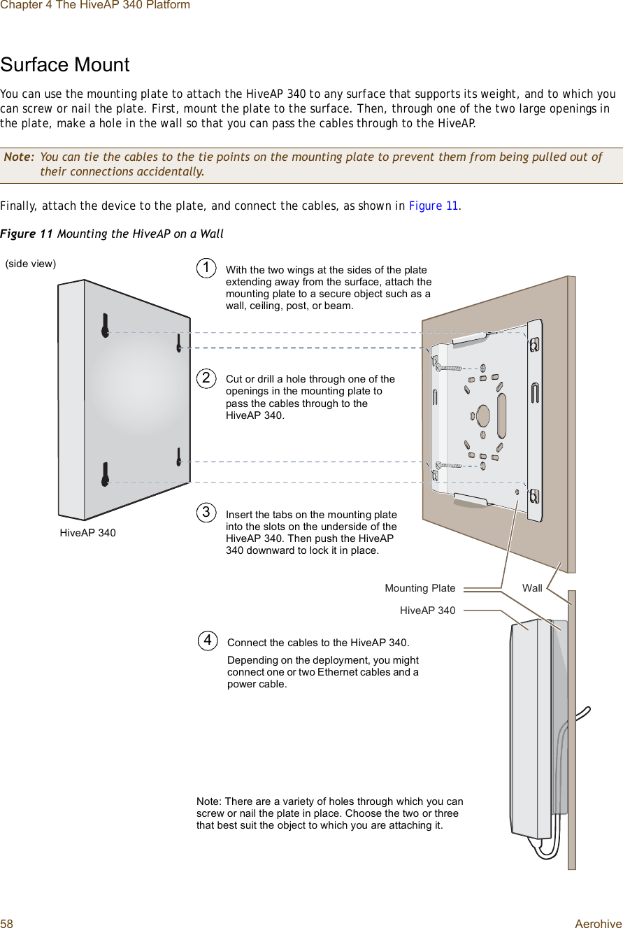 Chapter 4 The HiveAP 340 Platform58 AerohiveSurface MountYou can use the mounting plate to attach the HiveAP 340 to any surface that supports its weight, and to which you can screw or nail the plate. First, mount the plate to the surface. Then, through one of the two large openings in the plate, make a hole in the wall so that you can pass the cables through to the HiveAP.Finally, attach the device to the plate, and connect the cables, as shown in Figure11.Figure 11 Mounting the HiveAP on a WallNote: You can tie the cables to the tie points on the mounting plate to prevent them from being pulled out of their connections accidentally.Ó±«²¬·²¹ Ð´¿¬»Ø·ª»ßÐ íìðÉ¿´´Insert the tabs on the mounting plate into the slots on the underside of the HiveAP 340. Then push the HiveAP 340 downward to lock it in place.With the two wings at the sides of the plate extending away from the surface, attach the mounting plate to a secure object such as a wall, ceiling, post, or beam.13Note: There are a variety of holes through which you can screw or nail the plate in place. Choose the two or three that best suit the object to which you are attaching it.HiveAP 3402Cut or drill a hole through one of the openings in the mounting plate to pass the cables through to the HiveAP 340.Connect the cables to the HiveAP 340.Depending on the deployment, you might connect one or two Ethernet cables and a power cable.4(side view)