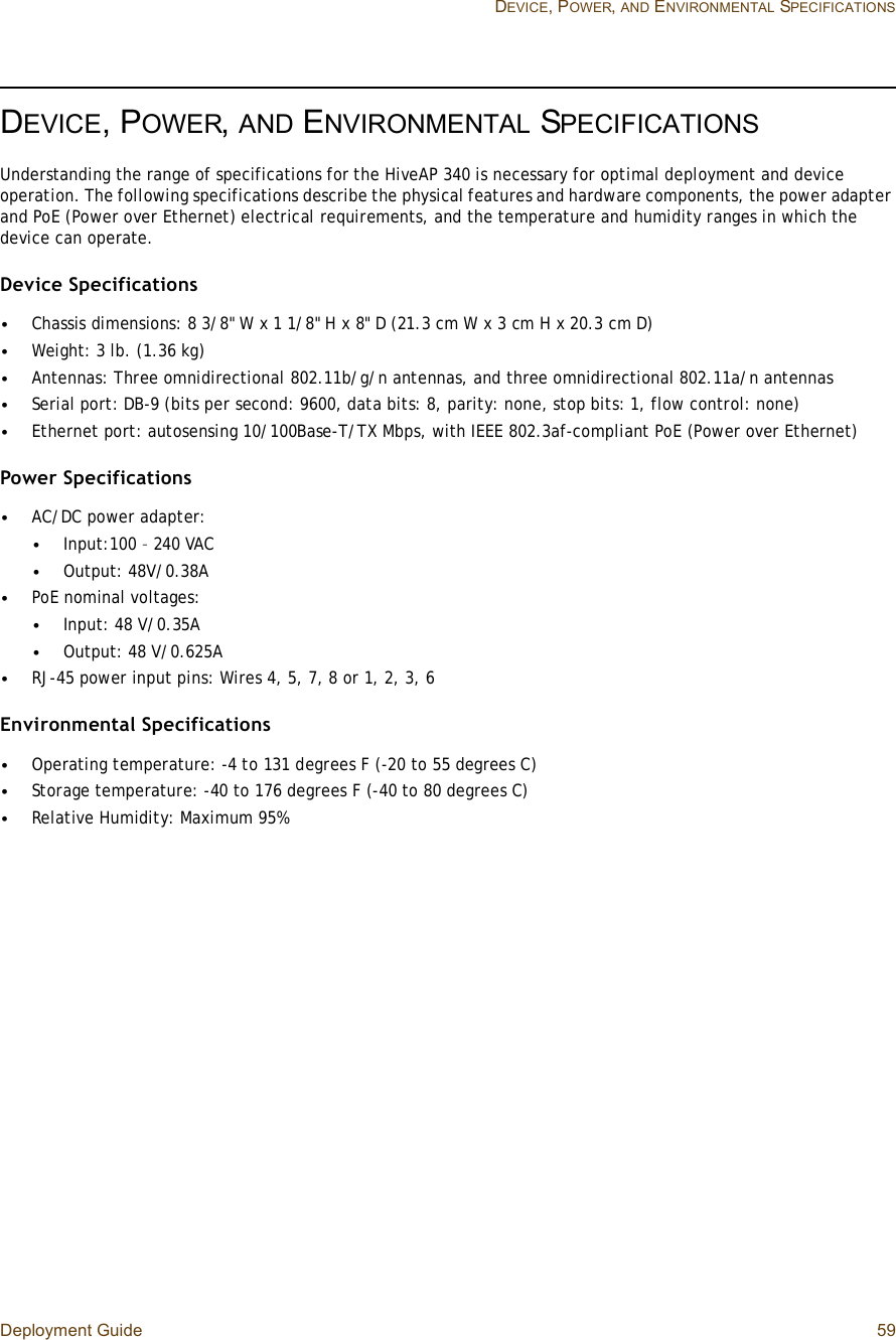 Deployment Guide 59 DEVICE, POWER,AND ENVIRONMENTAL SPECIFICATIONSDEVICE, POWER,AND ENVIRONMENTAL SPECIFICATIONSUnderstanding the range of specifications for the HiveAP 340 is necessary for optimal deployment and device operation. The following specifications describe the physical features and hardware components, the power adapter and PoE (Power over Ethernet) electrical requirements, and the temperature and humidity ranges in which the device can operate.Device Specifications•Chassis dimensions: 8 3/8&quot; W x 1 1/8&quot; H x 8&quot; D (21.3 cm W x 3 cm H x 20.3 cm D)•Weight: 3 lb. (1.36 kg)•Antennas: Three omnidirectional 802.11b/g/n antennas, and three omnidirectional 802.11a/n antennas•Serial port: DB-9 (bits per second: 9600, data bits: 8, parity: none, stop bits: 1, flow control: none)•Ethernet port: autosensing 10/100Base-T/TX Mbps, with IEEE 802.3af-compliant PoE (Power over Ethernet)Power Specifications•AC/DC power adapter:•Input:100 – 240 VAC•Output: 48V/0.38A•PoE nominal voltages: •Input: 48 V/0.35A•Output: 48 V/0.625A •RJ-45 power input pins: Wires 4, 5, 7, 8 or 1, 2, 3, 6Environmental Specifications•Operating temperature: -4 to 131 degrees F (-20 to 55 degrees C)•Storage temperature: -40 to 176 degrees F (-40 to 80 degrees C)•Relative Humidity: Maximum 95%