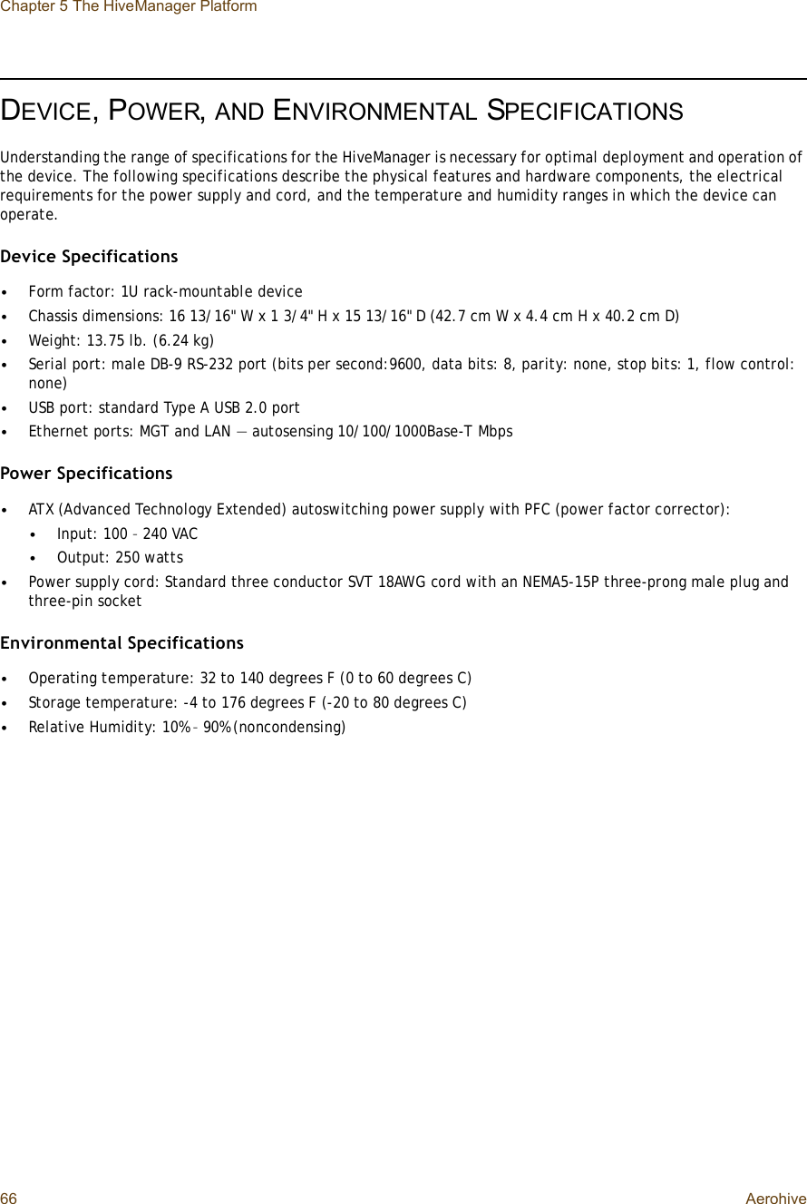 Chapter 5 The HiveManager Platform66 AerohiveDEVICE, POWER,AND ENVIRONMENTAL SPECIFICATIONSUnderstanding the range of specifications for the HiveManager is necessary for optimal deployment and operation of the device. The following specifications describe the physical features and hardware components, the electrical requirements for the power supply and cord, and the temperature and humidity ranges in which the device can operate.Device Specifications•Form factor: 1U rack-mountable device•Chassis dimensions: 16 13/16&quot; W x 1 3/4&quot; H x 15 13/16&quot; D (42.7 cm W x 4.4 cm H x 40.2 cm D)•Weight: 13.75 lb. (6.24 kg)•Serial port: male DB-9 RS-232 port (bits per second:9600, data bits: 8, parity: none, stop bits: 1, flow control: none)•USB port: standard Type A USB 2.0 port•Ethernet ports: MGT and LAN — autosensing 10/100/1000Base-T MbpsPower Specifications•ATX (Advanced Technology Extended) autoswitching power supply with PFC (power factor corrector):•Input: 100 – 240 VAC•Output: 250 watts•Power supply cord: Standard three conductor SVT 18AWG cord with an NEMA5-15P three-prong male plug and three-pin socketEnvironmental Specifications•Operating temperature: 32 to 140 degrees F (0 to 60 degrees C)•Storage temperature: -4 to 176 degrees F (-20 to 80 degrees C)•Relative Humidity: 10% – 90% (noncondensing)