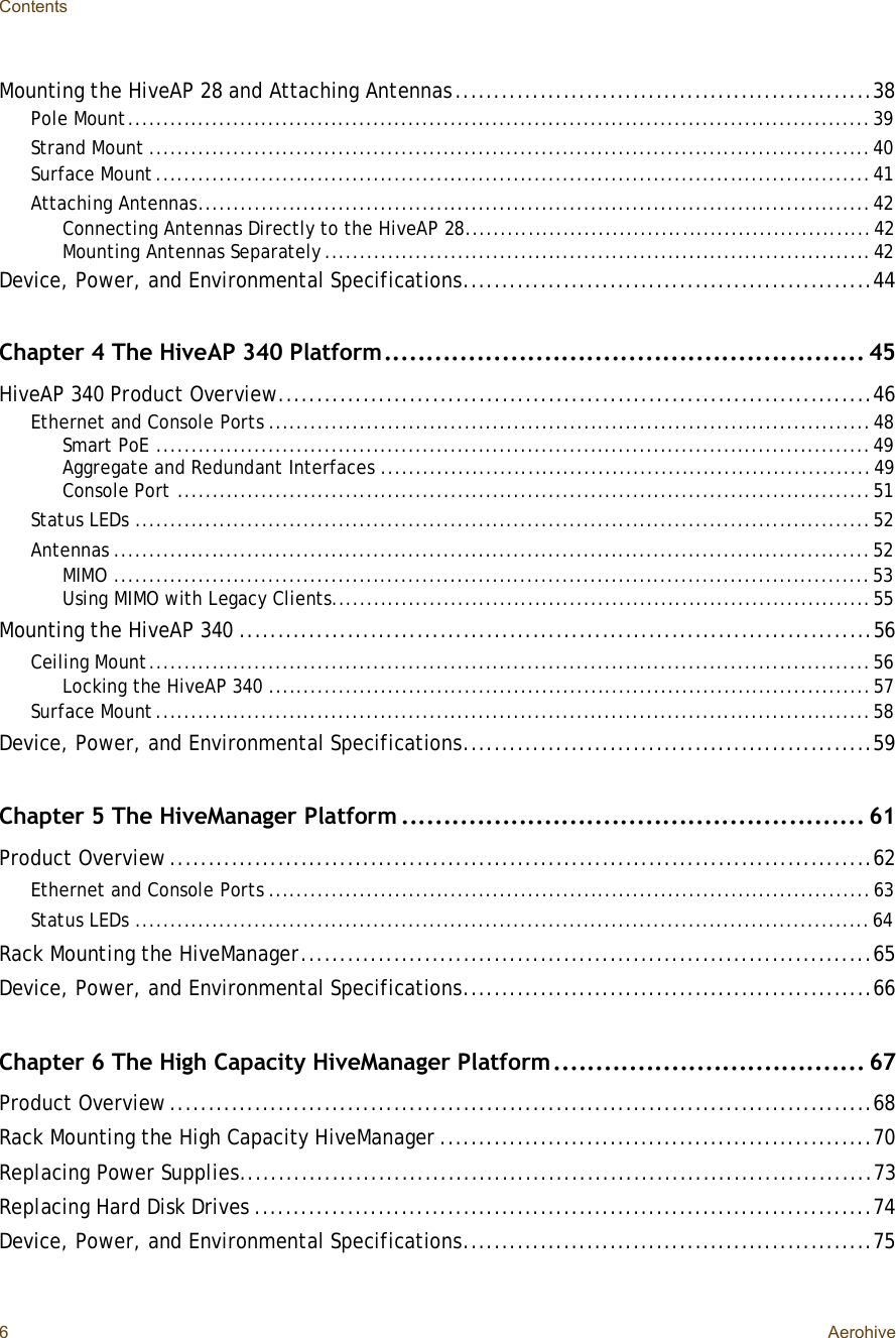 Contents6AerohiveMounting the HiveAP 28 and Attaching Antennas......................................................38Pole Mount..........................................................................................................39Strand Mount.......................................................................................................40Surface Mount......................................................................................................41Attaching Antennas................................................................................................42Connecting Antennas Directly to the HiveAP 28..........................................................42Mounting Antennas Separately..............................................................................42Device, Power, and Environmental Specifications.....................................................44Chapter 4 The HiveAP 340 Platform.........................................................45HiveAP 340 Product Overview.............................................................................46Ethernet and Console Ports......................................................................................48Smart PoE......................................................................................................49Aggregate and Redundant Interfaces......................................................................49Console Port...................................................................................................51Status LEDs.........................................................................................................52Antennas............................................................................................................52MIMO............................................................................................................53Using MIMO with Legacy Clients.............................................................................55Mounting the HiveAP 340..................................................................................56Ceiling Mount.......................................................................................................56Locking the HiveAP 340......................................................................................57Surface Mount......................................................................................................58Device, Power, and Environmental Specifications.....................................................59Chapter 5 The HiveManager Platform.......................................................61Product Overview...........................................................................................62Ethernet and Console Ports......................................................................................63Status LEDs.........................................................................................................64Rack Mounting the HiveManager..........................................................................65Device, Power, and Environmental Specifications.....................................................66Chapter 6 The High Capacity HiveManager Platform.....................................67Product Overview...........................................................................................68Rack Mounting the High Capacity HiveManager........................................................70Replacing Power Supplies..................................................................................73Replacing Hard Disk Drives................................................................................74Device, Power, and Environmental Specifications.....................................................75
