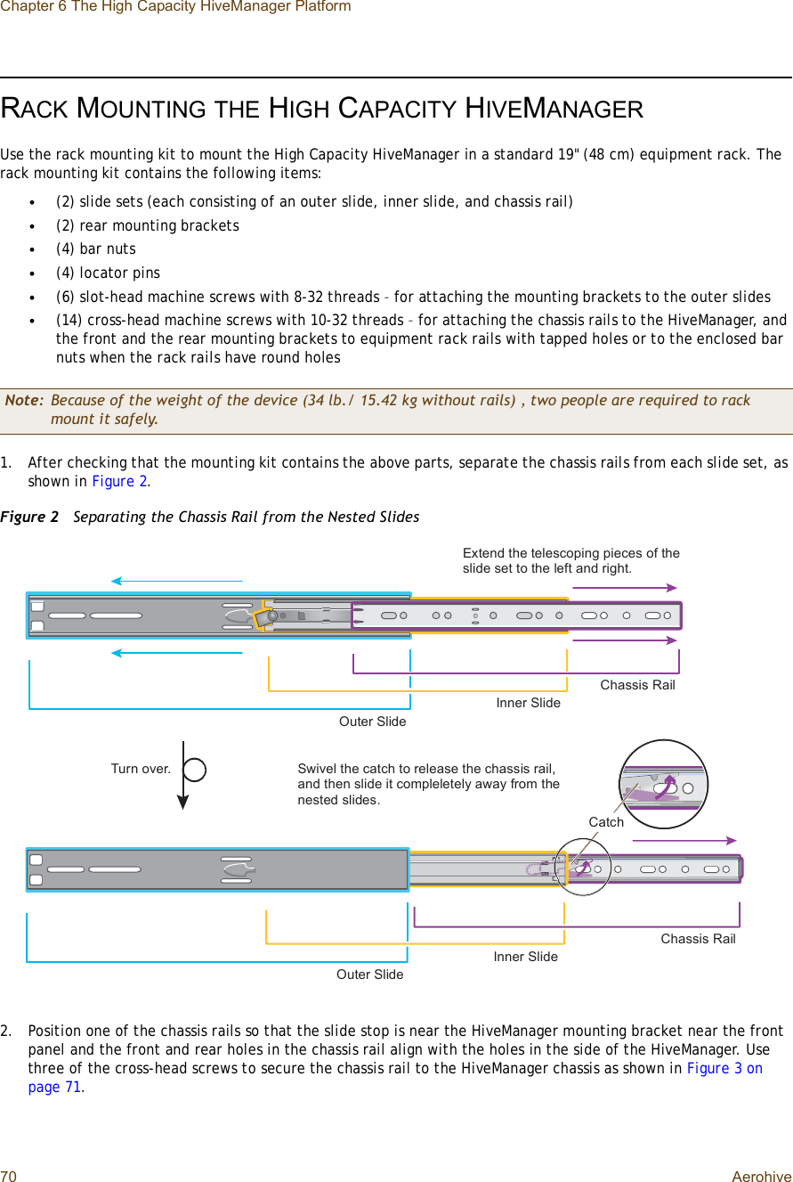 Chapter 6 The High Capacity HiveManager Platform70 AerohiveRACK MOUNTINGTHE HIGH CAPACITY HIVEMANAGERUse the rack mounting kit to mount the High Capacity HiveManager in a standard 19&quot; (48 cm) equipment rack. The rack mounting kit contains the following items:•(2) slide sets (each consisting of an outer slide, inner slide, and chassis rail)•(2) rear mounting brackets•(4) bar nuts•(4) locator pins•(6) slot-head machine screws with 8-32 threads – for attaching the mounting brackets to the outer slides•(14) cross-head machine screws with 10-32 threads – for attaching the chassis rails to the HiveManager, and the front and the rear mounting brackets to equipment rack rails with tapped holes or to the enclosed bar nuts when the rack rails have round holes1.After checking that the mounting kit contains the above parts, separate the chassis rails from each slide set, as shown in Figure2.Figure 2  Separating the Chassis Rail from the Nested Slides2.Position one of the chassis rails so that the slide stop is near the HiveManager mounting bracket near the front panel and the front and rear holes in the chassis rail align with the holes in the side of the HiveManager. Use three of the cross-head screws to secure the chassis rail to the HiveManager chassis as shown in Figure3 on page71.Note: Because of the weight of the device (34 lb./ 15.42 kg without rails) , two people are required to rack mount it safely.Ñ«¬»® Í´·¼»×²²»® Í´·¼»Ý¸¿--·- Î¿·´Û¨¬»²¼ ¬¸» ¬»´»-½±°·²¹ °·»½»- ±º ¬¸» -´·¼» -»¬ ¬± ¬¸» ´»º¬ ¿²¼ ®·¹¸¬òÑ«¬»® Í´·¼»×²²»® Í´·¼»Ý¸¿--·- Î¿·´Í©·ª»´ ¬¸» ½¿¬½¸ ¬± ®»´»¿-» ¬¸» ½¸¿--·- ®¿·´ô ¿²¼ ¬¸»² -´·¼» ·¬ ½±³°´»´»¬»´§ ¿©¿§ º®±³ ¬¸» ²»-¬»¼ -´·¼»-òÌ«®² ±ª»®òÝ¿¬½¸