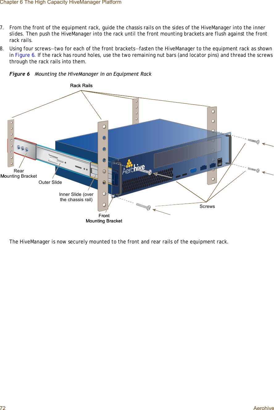 Chapter 6 The High Capacity HiveManager Platform72 Aerohive7.From the front of the equipment rack, guide the chassis rails on the sides of the HiveManager into the inner slides. Then push the HiveManager into the rack until the front mounting brackets are flush against the front rack rails.8.Using four screws—two for each of the front brackets—fasten the HiveManager to the equipment rack as shown in Figure6. If the rack has round holes, use the two remaining nut bars (and locator pins) and thread the screws through the rack rails into them.Figure 6  Mounting the HiveManager in an Equipment RackThe HiveManager is now securely mounted to the front and rear rails of the equipment rack.ScrewsFront Mounting BracketRack RailsOuter SlideInner Slide (over the chassis rail)RearMounting BracketScrewsFront Mounting BracketRack RailsOuter SlideInner Slide (over the chassis rail)RearMounting Bracket