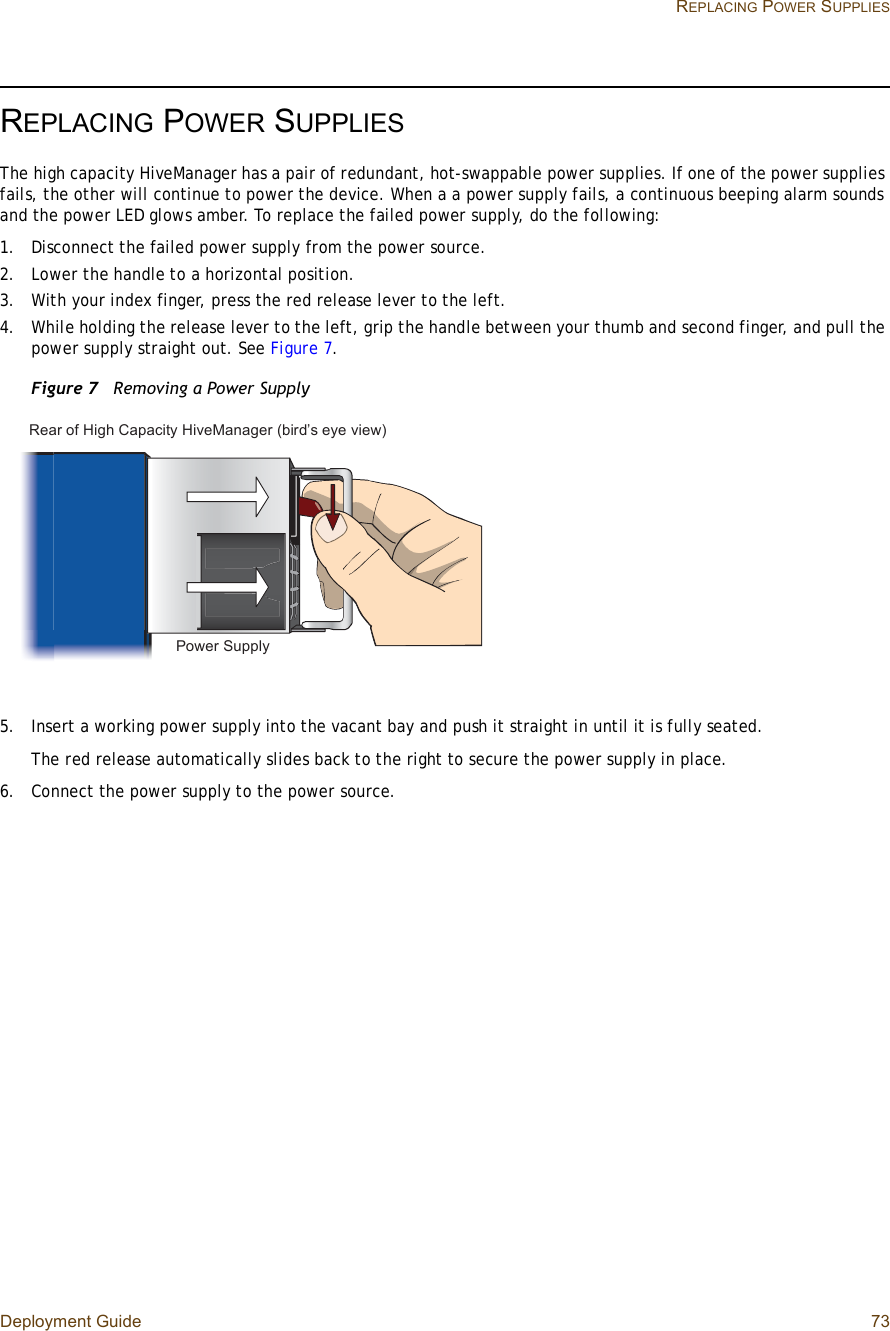 Deployment Guide 73 REPLACING POWER SUPPLIESREPLACING POWER SUPPLIESThe high capacity HiveManager has a pair of redundant, hot-swappable power supplies. If one of the power supplies fails, the other will continue to power the device. When a a power supply fails, a continuous beeping alarm sounds and the power LED glows amber. To replace the failed power supply, do the following:1.Disconnect the failed power supply from the power source.2.Lower the handle to a horizontal position.3.With your index finger, press the red release lever to the left.4.While holding the release lever to the left, grip the handle between your thumb and second finger, and pull the power supply straight out. See Figure7.Figure 7  Removing a Power Supply5.Insert a working power supply into the vacant bay and push it straight in until it is fully seated.The red release automatically slides back to the right to secure the power supply in place.6.Connect the power supply to the power source.Ð±©»® Í«°°´§Î»¿® ±º Ø·¹¸ Ý¿°¿½·¬§ Ø·ª»Ó¿²¿¹»® ø¾·®¼Ž- »§» ª·»©÷