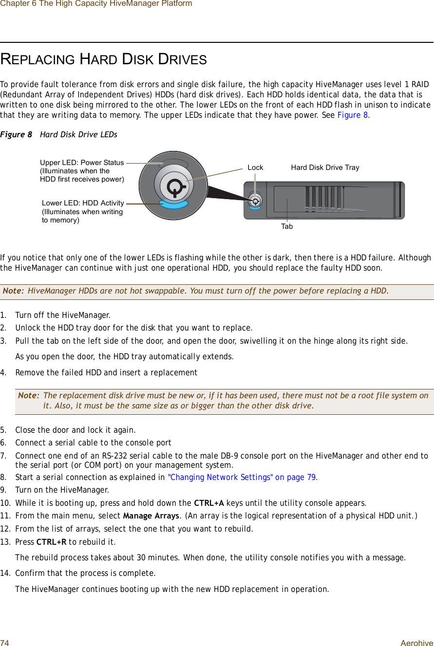 Chapter 6 The High Capacity HiveManager Platform74 AerohiveREPLACING HARD DISK DRIVESTo provide fault tolerance from disk errors and single disk failure, the high capacity HiveManager uses level 1 RAID (Redundant Array of Independent Drives) HDDs (hard disk drives). Each HDD holds identical data, the data that is written to one disk being mirrored to the other. The lower LEDs on the front of each HDD flash in unison to indicate that they are writing data to memory. The upper LEDs indicate that they have power. See Figure8.Figure 8  Hard Disk Drive LEDsIf you notice that only one of the lower LEDs is flashing while the other is dark, then there is a HDD failure. Although the HiveManager can continue with just one operational HDD, you should replace the faulty HDD soon.1.Turn off the HiveManager.2.Unlock the HDD tray door for the disk that you want to replace.3.Pull the tab on the left side of the door, and open the door, swivelling it on the hinge along its right side.As you open the door, the HDD tray automatically extends.4.Remove the failed HDD and insert a replacement5.Close the door and lock it again.6.Connect a serial cable to the console port7.Connect one end of an RS-232 serial cable to the male DB-9 console port on the HiveManager and other end to the serial port (or COM port) on your management system.8.Start a serial connection as explained in &quot;Changing Network Settings&quot; on page79.9.Turn on the HiveManager.10.While it is booting up, press and hold down the CTRL+A keys until the utility console appears.11.From the main menu, select Manage Arrays. (An array is the logical representation of a physical HDD unit.)12.From the list of arrays, select the one that you want to rebuild.13.Press CTRL+R to rebuild it.The rebuild process takes about 30 minutes. When done, the utility console notifies you with a message.14.Confirm that the process is complete.The HiveManager continues booting up with the new HDD replacement in operation.Note: HiveManager HDDs are not hot swappable. You must turn off the power before replacing a HDD.Note: The replacement disk drive must be new or, if it has been used, there must not be a root file system on it. Also, it must be the same size as or bigger than the other disk drive.Upper LED: Power Status (Illuminates when the HDD first receives power)Lower LED: HDD Activity (Illuminates when writing to memory)Hard Disk Drive TrayLockTab