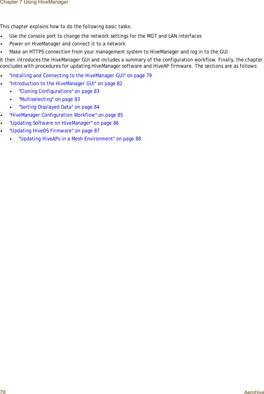 Chapter 7 Using HiveManager78 AerohiveThis chapter explains how to do the following basic tasks:•Use the console port to change the network settings for the MGT and LAN interfaces•Power on HiveManager and connect it to a network•Make an HTTPS connection from your management system to HiveManager and log in to the GUIIt then introduces the HiveManager GUI and includes a summary of the configuration workflow. Finally, the chapter concludes with procedures for updating HiveManager software and HiveAP firmware. The sections are as follows:•&quot;Installing and Connecting to the HiveManager GUI&quot; on page79•&quot;Introduction to the HiveManager GUI&quot; on page82•&quot;Cloning Configurations&quot; on page83•&quot;Multiselecting&quot; on page83•&quot;Sorting Displayed Data&quot; on page84•&quot;HiveManager Configuration Workflow&quot; on page85•&quot;Updating Software on HiveManager&quot; on page86•&quot;Updating HiveOS Firmware&quot; on page87•&quot;Updating HiveAPs in a Mesh Environment&quot; on page88