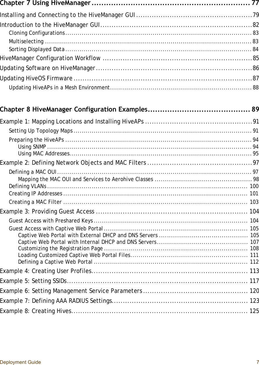 Deployment Guide 7Chapter 7 Using HiveManager.................................................................77Installing and Connecting to the HiveManager GUI....................................................79Introduction to the HiveManager GUI....................................................................82Cloning Configurations............................................................................................83Multiselecting......................................................................................................83Sorting Displayed Data............................................................................................84HiveManager Configuration Workflow...................................................................85Updating Software on HiveManager......................................................................86Updating HiveOS Firmware................................................................................87Updating HiveAPs in a Mesh Environment......................................................................88Chapter 8 HiveManager Configuration Examples..........................................89Example 1: Mapping Locations and Installing HiveAPs................................................91Setting Up Topology Maps........................................................................................91Preparing the HiveAPs............................................................................................94Using SNMP.....................................................................................................94Using MAC Addresses..........................................................................................95Example 2: Defining Network Objects and MAC Filters...............................................97Defining a MAC OUI................................................................................................97Mapping the MAC OUI and Services to Aerohive Classes................................................98Defining VLANs...................................................................................................100Creating IP Addresses...........................................................................................101Creating a MAC Filter...........................................................................................103Example 3: Providing Guest Access....................................................................104Guest Access with Preshared Keys............................................................................104Guest Access with Captive Web Portal.......................................................................105Captive Web Portal with External DHCP and DNS Servers............................................105Captive Web Portal with Internal DHCP and DNS Servers.............................................107Customizing the Registration Page.......................................................................108Loading Customized Captive Web Portal Files..........................................................111Defining a Captive Web Portal............................................................................112Example 4: Creating User Profiles......................................................................113Example 5: Setting SSIDs.................................................................................117Example 6: Setting Management Service Parameters...............................................120Example 7: Defining AAA RADIUS Settings.............................................................123Example 8: Creating Hives...............................................................................125