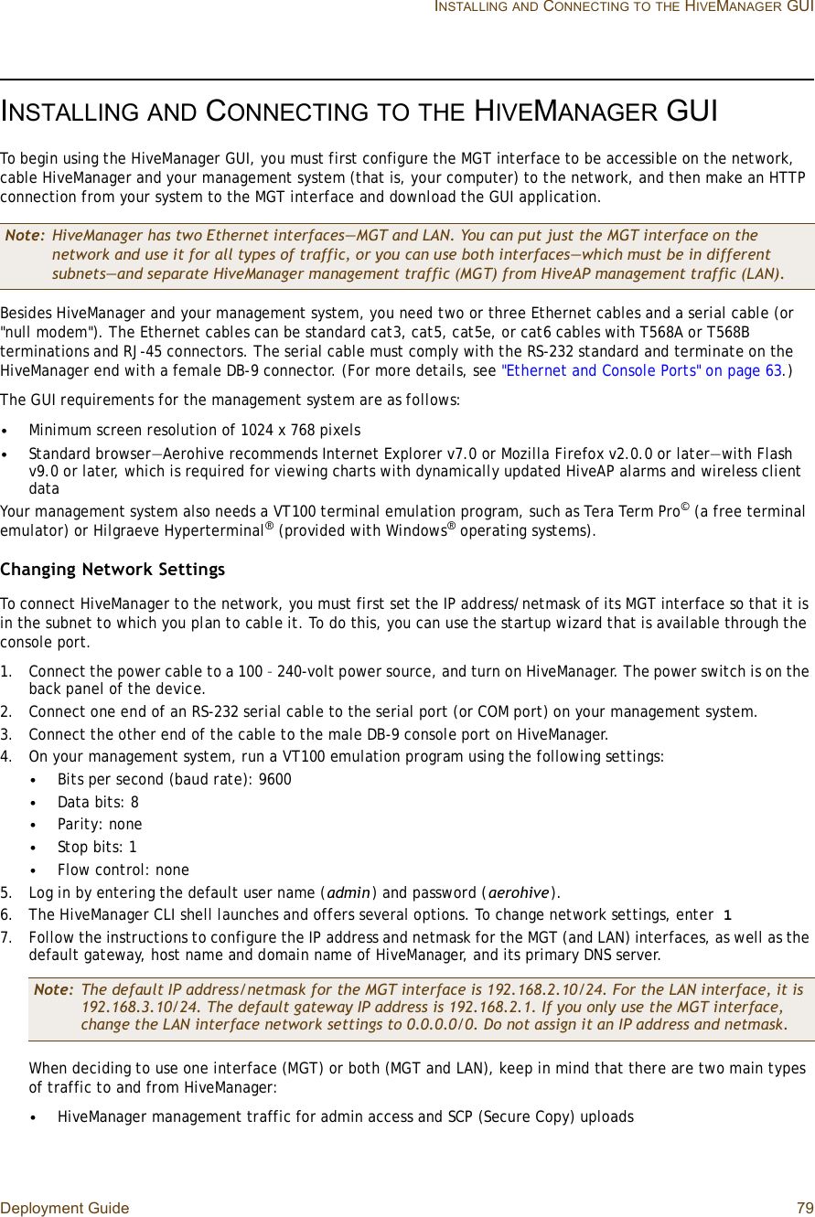 Deployment Guide 79 INSTALLINGAND CONNECTINGTOTHE HIVEMANAGER GUIINSTALLINGAND CONNECTINGTOTHE HIVEMANAGER GUITo begin using the HiveManager GUI, you must first configure the MGT interface to be accessible on the network, cable HiveManager and your management system (that is, your computer) to the network, and then make an HTTP connection from your system to the MGT interface and download the GUI application.Besides HiveManager and your management system, you need two or three Ethernet cables and a serial cable (or &quot;null modem&quot;). The Ethernet cables can be standard cat3, cat5, cat5e, or cat6 cables with T568A or T568B terminations and RJ-45 connectors. The serial cable must comply with the RS-232 standard and terminate on the HiveManager end with a female DB-9 connector. (For more details, see &quot;Ethernet and Console Ports&quot; on page63.)The GUI requirements for the management system are as follows:•Minimum screen resolution of 1024 x 768 pixels•Standard browser—Aerohive recommends Internet Explorer v7.0 or Mozilla Firefox v2.0.0 or later—with Flash v9.0 or later, which is required for viewing charts with dynamically updated HiveAP alarms and wireless client dataYour management system also needs a VT100 terminal emulation program, such as Tera Term Pro© (a free terminal emulator) or Hilgraeve Hyperterminal® (provided with Windows® operating systems).Changing Network SettingsTo connect HiveManager to the network, you must first set the IP address/netmask of its MGT interface so that it is in the subnet to which you plan to cable it. To do this, you can use the startup wizard that is available through the console port.1.Connect the power cable to a 100 – 240-volt power source, and turn on HiveManager. The power switch is on the back panel of the device.2.Connect one end of an RS-232 serial cable to the serial port (or COM port) on your management system.3.Connect the other end of the cable to the male DB-9 console port on HiveManager.4.On your management system, run a VT100 emulation program using the following settings:•Bits per second (baud rate): 9600•Data bits: 8•Parity: none•Stop bits: 1•Flow control: none5.Log in by entering the default user name (admin) and password (aerohive).6.The HiveManager CLI shell launches and offers several options. To change network settings, enter 17.Follow the instructions to configure the IP address and netmask for the MGT (and LAN) interfaces, as well as the default gateway, host name and domain name of HiveManager, and its primary DNS server.When deciding to use one interface (MGT) or both (MGT and LAN), keep in mind that there are two main types of traffic to and from HiveManager:•HiveManager management traffic for admin access and SCP (Secure Copy) uploadsNote: HiveManager has two Ethernet interfaces—MGT and LAN. You can put just the MGT interface on the network and use it for all types of traffic, or you can use both interfaces—which must be in different subnets—and separate HiveManager management traffic (MGT) from HiveAP management traffic (LAN).Note: The default IP address/netmask for the MGT interface is 192.168.2.10/24. For the LAN interface, it is 192.168.3.10/24. The default gateway IP address is 192.168.2.1. If you only use the MGT interface, change the LAN interface network settings to 0.0.0.0/0. Do not assign it an IP address and netmask.