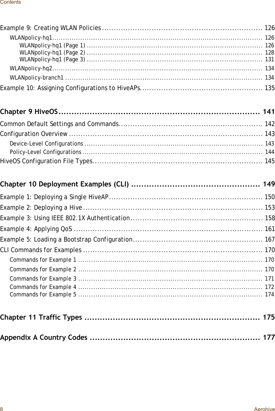 Contents8AerohiveExample 9: Creating WLAN Policies....................................................................126WLANpolicy-hq1..................................................................................................126WLANpolicy-hq1 (Page 1)..................................................................................126WLANpolicy-hq1 (Page 2)..................................................................................128WLANpolicy-hq1 (Page 3)..................................................................................131WLANpolicy-hq2..................................................................................................134WLANpolicy-branch1............................................................................................134Example 10: Assigning Configurations to HiveAPs....................................................135Chapter 9 HiveOS..............................................................................141Common Default Settings and Commands.............................................................142Configuration Overview..................................................................................143Device-Level Configurations...................................................................................143Policy-Level Configurations....................................................................................144HiveOS Configuration File Types........................................................................145Chapter 10 Deployment Examples (CLI)..................................................149Example 1: Deploying a Single HiveAP.................................................................150Example 2: Deploying a Hive............................................................................153Example 3: Using IEEE 802.1X Authentication........................................................158Example 4: Applying QoS................................................................................161Example 5: Loading a Bootstrap Configuration.......................................................167CLI Commands for Examples............................................................................170Commands for Example 1......................................................................................170Commands for Example 2......................................................................................170Commands for Example 3......................................................................................171Commands for Example 4......................................................................................172Commands for Example 5......................................................................................174Chapter 11 Traffic Types....................................................................175Appendix A Country Codes..................................................................177